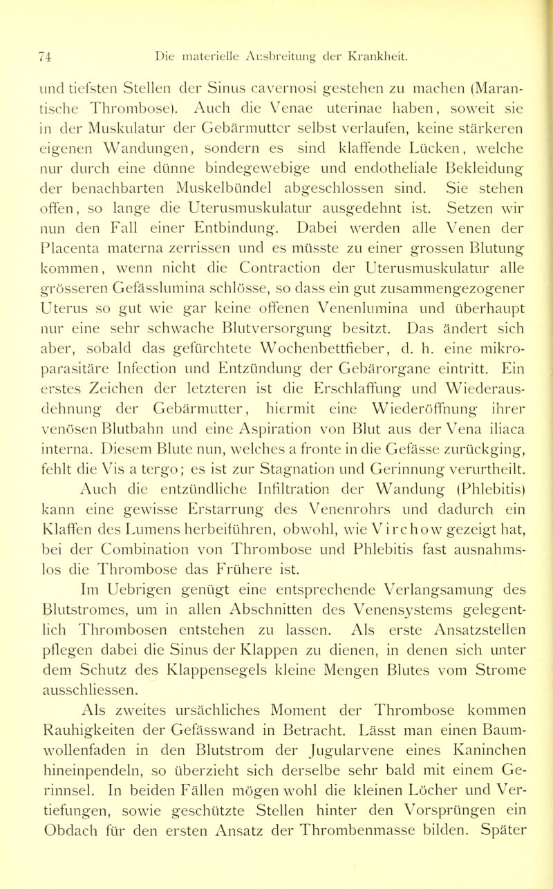 und tiefsten Stellen der Sinus cavernosi gestehen zu machen (Maran- tische Thrombose). Auch die Venae uterinae haben, soweit sie in der Muskulatur der Gebärmutter selbst verlaufen, keine stärkeren eigenen Wandungen, sondern es sind klaftende Lücken, welche nur durch eine dünne bindegewebige und endotheliale Bekleidung der benachbarten Muskelbündel abgeschlossen sind. Sie stehen offen, so lange die IJterusmuskulatur ausgedehnt ist. Setzen wir nun den Fall einer Entbindung. Dabei werden alle Venen der Placenta materna zerrissen und es müsste zu einer grossen Blutung kommen, wenn nicht die Contraction der Uterusmuskulatur alle grösseren Gefässlumina schlösse, so dass ein gut zusammengezogener Uterus so gut wie gar keine offenen Venenlumina und überhaupt nur eine sehr schwache Blutversorgung besitzt. Das ändert sich aber, sobald das gefürchtete Wochenbettfieber, d. h. eine mikro- parasitäre Infection und Entzündung der Gebärorgane eintritt. Ein erstes Zeichen der letzteren ist die Erschlaffung und Wiederaus- dehnung der Gebärmutter, hiermit eine Wiederöffnung ihrer venösen Blutbahn und eine Aspiration von Blut aus der Vena iliaca interna. Diesem Blute nun, welches a fronte in die Gefässe zurückging, fehlt die Vis a tergo; es ist zur Stagnation und Gerinnung verurtheilt. Auch die entzündliche Infiltration der Wandung (Phlebitis) kann eine gew^isse Erstarrung des Venenrohrs und dadurch ein Klaffen des Lumens herbeiführen, obwohl, wie Virchow gezeigt hat, bei der Combination von Thrombose und Phlebitis fast ausnahms- los die Thrombose das Frühere ist. Im Uebrigen genügt eine entsprechende Verlangsamung des Blutstromes, um in allen Abschnitten des Venensystems gelegent- lich Thrombosen entstehen zu lassen. Als erste Ansatzstellen pflegen dabei die Sinus der Klappen zu dienen, in denen sich unter dem Schutz des Klappensegels kleine Mengen Blutes vom Strome ausschliessen. Als zweites ursächliches Moment der Thrombose kommen Rauhigkeiten der Gefässwand in Betracht. Lässt man einen Baum- wollenfaden in den Blutstrom der Jugularvene eines Kaninchen hineinpendeln, so überzieht sich derselbe sehr bald mit einem Ge- rinnsel. In beiden Fällen mögen wohl die kleinen Löcher und Ver- tiefungen, sowie geschützte Stellen hinter den Vorsprüngen ein Obdach für den ersten Ansatz der Thrombenmasse bilden. Später