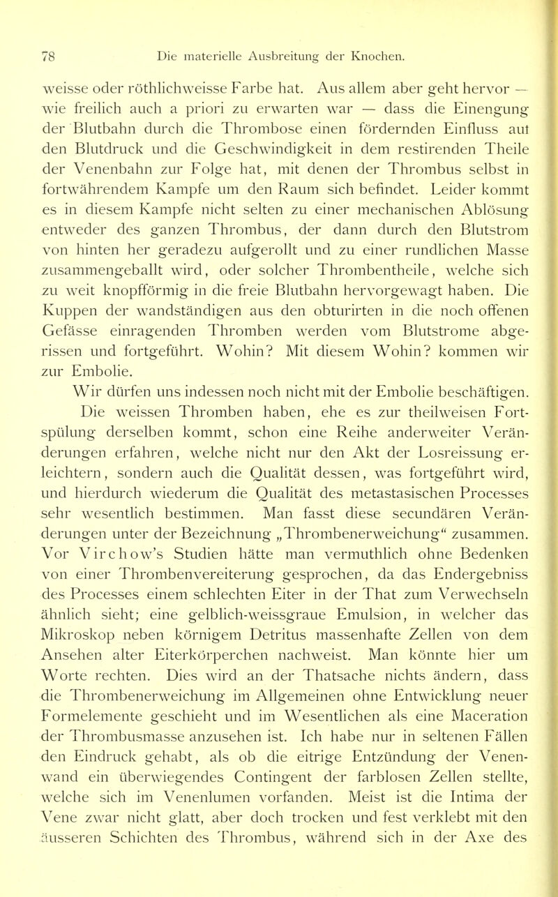 weisse oder röthlichweisse Farbe hat. Aus allem aber geht hervor — wie freilich auch a priori zu erwarten war — dass die Einengung der Blutbahn durch die Thrombose einen fördernden Einfluss aut den Blutdruck und die Geschwindigkeit in dem restirenden Theile der Venenbahn zur Folge hat, mit denen der Thrombus selbst in fortwährendem Kampfe um den Raum sich befindet. Leider kommt es in diesem Kampfe nicht selten zu einer mechanischen Ablösung entweder des ganzen Thrombus, der dann durch den Blutstrom von hinten her geradezu aufgerollt und zu einer rundlichen Masse zusammengeballt wird, oder solcher Thrombentheile, welche sich zu weit knopfförmig in die freie Blutbahn hervorgewagt haben. Die Kuppen der wandständigen aus den obturirten in die noch offenen Gefässe einragenden Thromben werden vom Blutstrome abge- rissen und fortgeführt. Wohin? Mit diesem Wohin? kommen wir zur Embohe. Wir dürfen uns indessen noch nicht mit der Embohe beschäftigen. Die weissen Thromben haben, ehe es zur theilweisen Fort- spülung derselben kommt, schon eine Reihe anderweiter Verän- derungen erfahren, welche nicht nur den Akt der Losreissung er- leichtern, sondern auch die Quahtät dessen, was fortgeführt wird, und hierdurch wiederum die Quahtät des metastasischen Processes sehr wesentlich bestimmen. Man fasst diese secundären Verän- derungen unter der Bezeichnung „Thrombenerweichung zusammen. Vor Virchow's Studien hätte man vermuthhch ohne Bedenken von einer Thrombenvereiterung gesprochen, da das Endergebniss des Processes einem schlechten Eiter in der That zum Verwechseln ähnlich sieht; eine gelblich-weissgraue Emulsion, in welcher das Mikroskop neben körnigem Detritus massenhafte Zellen von dem Ansehen alter Eiterkörperchen nachw^eist. Man könnte hier um Worte rechten. Dies wird an der Thatsache nichts ändern, dass die Thrombenerweichung im Allgemeinen ohne Entwicklung neuer Formelemente geschieht und im Wesentlichen als eine Maceration der Thrombusmasse anzusehen ist. Ich habe nur in seltenen Fällen den Eindruck gehabt, als ob die eitrige Entzündung der Venen- wand ein überwiegendes Contingent der farblosen Zellen stellte, welche sich im Venenlumen vorfanden. Meist ist die Intima der Vene zwar nicht glatt, aber doch trocken und fest verklebt mit den äusseren Schichten des Thrombus, während sich in der Axe des