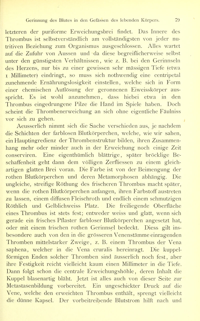letzteren der puriforme Erweichungsbrei findet. Das Innere des Thrombus ist selbstverständlich am vollständigsten von jeder nu- tritiven Beziehung zum Organismus ausgeschlossen. Alles wartet auf die Zufuhr von Aussen und da diese begreiflicherweise selbst unter den günstigsten Verhältnissen, wie z. B. bei den Gerinnseln des Herzens, nur bis zu einer gewissen sehr mässigen Tiefe (etwa I Millimeter) eindringt, so muss sich nothwendig eine centripetal zunehmende Ernährungslosigkeit einstellen, welche sich in Form einer chemischen Autlösung der geronnenen Eiweisskörper aus- spricht. Es ist wohl anzunehmen, dass hiebei etwa in den Thrombus eingedrungene Pilze die Hand im Spiele haben. Doch scheint die Thrombenerweichung an sich ohne eigentliche Fäulniss vor sich zu gehen. Aeusserlich nimmt sich die Sache verschieden aus, je nachdem die Schichten der farblosen Blutkörperchen, welche, wie wir sahen, ein Hauptingredienz der Thrombenstruktur bilden, ihren Zusammen- hang mehr oder minder auch in der Erweichung noch einige Zeit conserviren. Eine eigenthümlich blättrige, später bröcklige Be- schaffenheit geht dann dem völligen Zerfliessen zu einem gleich- artigen glatten Brei voran. Die Farbe ist von der Beimengung der rothen Blutkörperchen und deren Metamorphosen abhängig. Die ungleiche, streifige Röthung des frischeren Thrombus macht später, wenn die rothen Blutkörperchen anfangen, ihren Farbstoff austreten zu lassen, einem diffusen Fleischroth und endlich einem schmutzigen Röthlich und Gelblichweiss Platz. Die freiliegende Oberfläche eines Thrombus ist stets fest; entweder weiss und glatt, wenn sich gerade ein frisches Pflaster farbloser Blutkörperchen angesetzt hat, oder mit einem irischen rothen Gerinnsel bedeckt. Diess gilt ins- besondere auch von den in die grösseren Venenstämme einragenden Thromben mittelstarker Zweige, z. B. einem Thrombus der Vena saphena, welcher in die Vena cruralis hereinragt. Die kuppei- förmigen Enden solcher Thromben sind äusserlich noch fest, aber ihre Festigkeit reicht vielleicht kaum einen Millimeter in die Tiefe. Dann folgt schon die centrale Erweichungshöhle, deren Inhalt die Kuppel blasenartig bläht. Jetzt ist alles auch von dieser Seite zur Metastasenbildung vorbereitet. Ein ungeschickter Druck auf die Vene, welche den erweichten Thrombus enthält, sprengt vielleicht die dünne Kapsel. Der vorbeitreibende Blutstrom hilft nach und