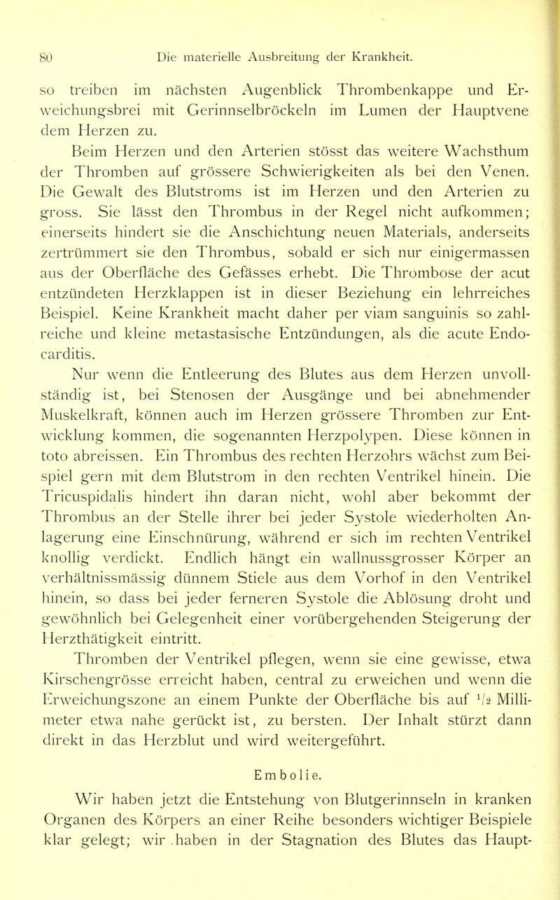 SO treiben im nächsten Augenblick Thrombenkappe und Er- weichungsbrei mit Gerinnselbröckeln im Lumen der Hauptvene dem Herzen zu. Beim Herzen und den Arterien stösst das weitere Wachsthum der Thromben auf grössere Schwierigkeiten als bei den Venen. Die Gewalt des Blutstroms ist im Herzen und den Arterien zu gross. Sie lässt den Thrombus in der Regel nicht aufl^ommen; einerseits hindert sie die Anschichtung neuen Materials, anderseits zertrümmert sie den Thrombus, sobald er sich nur einigermassen aus der Oberfläche des Gefässes erhebt. Die Thrombose der acut entzündeten Herzklappen ist in dieser Beziehung ein lehrreiches Beispiel. Keine Krankheit macht daher per viam sanguinis so zahl- reiche und kleine metastasische Entzündungen, als die acute Endo- carditis. Nur wenn die Entleerung des Blutes aus dem Herzen unvoll- ständig ist, bei Stenosen der Ausgänge und bei abnehmender Muskelkraft, können auch im Herzen grössere Thromben zur Ent- wicklung kommen, die sogenannten Herzpolypen. Diese können in toto abreissen. Ein Thrombus des rechten Herzohrs wächst zum Bei- spiel gern mit dem Blutstrom in den rechten Ventrikel hinein. Die Tricuspidalis hindert ihn daran nicht, wohl aber bekommt der Thrombus an der Stelle ihrer bei jeder Systole wiederholten An- lagerung eine Einschnürung, während er sich im rechten Ventrikel knollig verdickt. Endlich hängt ein wallnussgrosser Körper an verhältnissmässig dünnem Stiele aus dem Vorhof in den Ventrikel hinein, so dass bei jeder ferneren Systole die Ablösung droht und gewöhnlich bei Gelegenheit einer vorübergehenden Steigerung der Herzthätigkeit eintritt. Thromben der Ventrikel pflegen, wenn sie eine gewisse, etwa Kirschengrösse erreicht haben, central zu erweichen und wenn die Erweichungszone an einem Punkte der Oberfläche bis auf ^'2 Milli- meter etwa nahe gerückt ist, zu bersten. Der Inhalt stürzt dann direkt in das Herzblut und wird weitergeführt. Embolie. Wir haben jetzt die Entstehung von Blutgerinnseln in kranken Organen des Körpers an einer Reihe besonders wichtiger Beispiele klar gelegt; wir haben in der Stagnation des Blutes das Haupt-