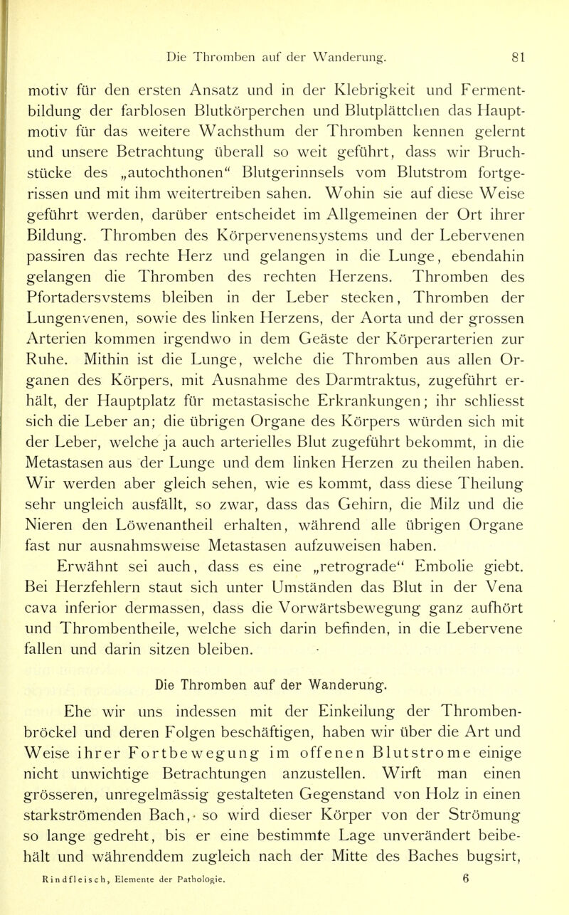 motiv für den ersten Ansatz und in der Klebrigkeit und Ferment- bildung der farblosen Blutkörperchen und Blutplättchen das Haupt- motiv für das weitere Wachsthum der Thromben kennen gelernt und unsere Betrachtung überall so weit geführt, dass wir Bruch- stücke des ,,autochthonen Blutgerinnsels vom Blutstrom fortge- rissen und mit ihm weitertreiben sahen. Wohin sie auf diese Weise geführt werden, darüber entscheidet im Allgemeinen der Ort ihrer Bildung. Thromben des Körpervenensystems und der Lebervenen passiren das rechte Herz und gelangen in die Lunge, ebendahin gelangen die Thromben des rechten Herzens. Thromben des Pfortadersvstems bleiben in der Leber stecken, Thromben der Lungenvenen, sowie des linken Herzens, der Aorta und der grossen Arterien kommen irgendwo in dem Geäste der Körperarterien zur Ruhe. Mithin ist die Lunge, welche die Thromben aus allen Or- ganen des Körpers, mit Ausnahme des Darmtraktus, zugeführt er- hält, der Hauptplatz für metastasische Erkrankungen; ihr schliesst sich die Leber an; die übrigen Organe des Körpers würden sich mit der Leber, welche ja auch arterielles Blut zugeführt bekommt, in die Metastasen aus der Lunge und dem linken Herzen zu theilen haben. Wir werden aber gleich sehen, wie es kommt, dass diese Theilung sehr ungleich ausfällt, so zwar, dass das Gehirn, die Milz und die Nieren den Löwenantheil erhalten, während alle übrigen Organe fast nur ausnahmsweise Metastasen aufzuweisen haben. Erwähnt sei auch, dass es eine „retrograde*' Embolie giebt. Bei Herzfehlern staut sich unter Umständen das Blut in der Vena Cava inferior dermassen, dass die Vorwärtsbewegung ganz aufhört und Thrombentheile, welche sich darin befinden, in die Lebervene fallen und darin sitzen bleiben. Die Thromben auf der Wanderung*. Ehe wir uns indessen mit der Einkeilung der Thromben- bröckel und deren Folgen beschäftigen, haben wir über die Art und Weise ihrer Fortbewegung im offenen Blutstrome einige nicht unwichtige Betrachtungen anzustellen. Wirft man einen grösseren, unregelmässig gestalteten Gegenstand von Holz in einen starkströmenden Bach, - so wird dieser Körper von der Strömung so lange gedreht, bis er eine bestimmte Lage unverändert beibe- hält und währenddem zugleich nach der Mitte des Baches bugsirt, Rindfleisch, Elemente der Patholooie. 6