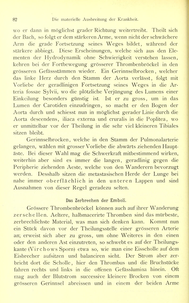 WO er dann in möglichst grader Richtung weitertreibt. Theilt sich der Bach, so folgt er dem stärkeren Arme, wenn nicht der schwächere Arm die grade Fortsetzung seines Weges bildet, während der stärkere abbiegt. Diese Erscheinungen, welche sich aus den Ele- menten der Hydrodynamik ohne Schwierigkeit verstehen lassen, kehren bei der Fortbewegung grösserer Thrombenbröckel in den grösseren Gefässstämmen wieder. Ein Gerinnselbrocken , welcher das linke Herz durch den Stamm der Aorta verlässt, folgt mit Vorliebe der geradlinigen Fortsetzung seines Weges in die Ar- teria fossae Sylvii, wo die plötzliche Verjüngung des Lumens einer Einkeilung besonders günstig ist. Ist er zu gross, um in das Lumen der Carotiden einzudringen, so macht er den Bogen der Aorta durch und schiesst nun in möglichst gerader Linie durch die Aorta descendens, iliaca externa und cruralis in die Poplitea, wo er unmittelbar vor der Theilung in die sehr viel kleineren Tibiales sitzen bleibt. Gerinnselbrocken, welche in den Stamm der Pulmonalarterie gelangen, wählen mit grosser Vorliebe die abwärts ziehenden Haupt- äste. Bei dieser Wahl mag die Schwerkraft mitbestimmend wirken, weiterhin aber sind es immer die langen, geradlinig gegen die Peripherie ziehenden Aeste, welche von den Wanderern bevorzugt werden. Desshalb sitzen die metastasischen Herde der Lunge bei nahe immer oberflächlich in den unteren Lappen und sind Ausnahmen von dieser Regel geradezu selten. Das Zerbrechen der Emboli. Grössere Thrombenbröckel können auch auf ihrer Wanderung zerschellen. Aeltere, halbmacerirte Thromben sind das mürbeste, zerbrechlichste Material, was man sich denken kann. Kommt nun ein Stück davon vor der Theilungsstelle einer grösseren Arterie an, erweist sich aber zu gross, um ohne Weiteres in den einen oder den anderen Ast einzutreten, so schwebt es auf der Theilungs- kante (Virchows Sporn) etwa so, wie man eine Eisscholle auf dem Eisbrecher aufsitzen und balanciren sieht. Der Strom aber zer- bricht dort die Scholle, hier den Thrombus und die Bruchstücke fahren rechts und links in die offenen Gefässlumina hinein. Oft mag auch der Blutstrom successive kleinere Brocken von einem grösseren Gerinnsel abreissen und in einem der beiden Arme