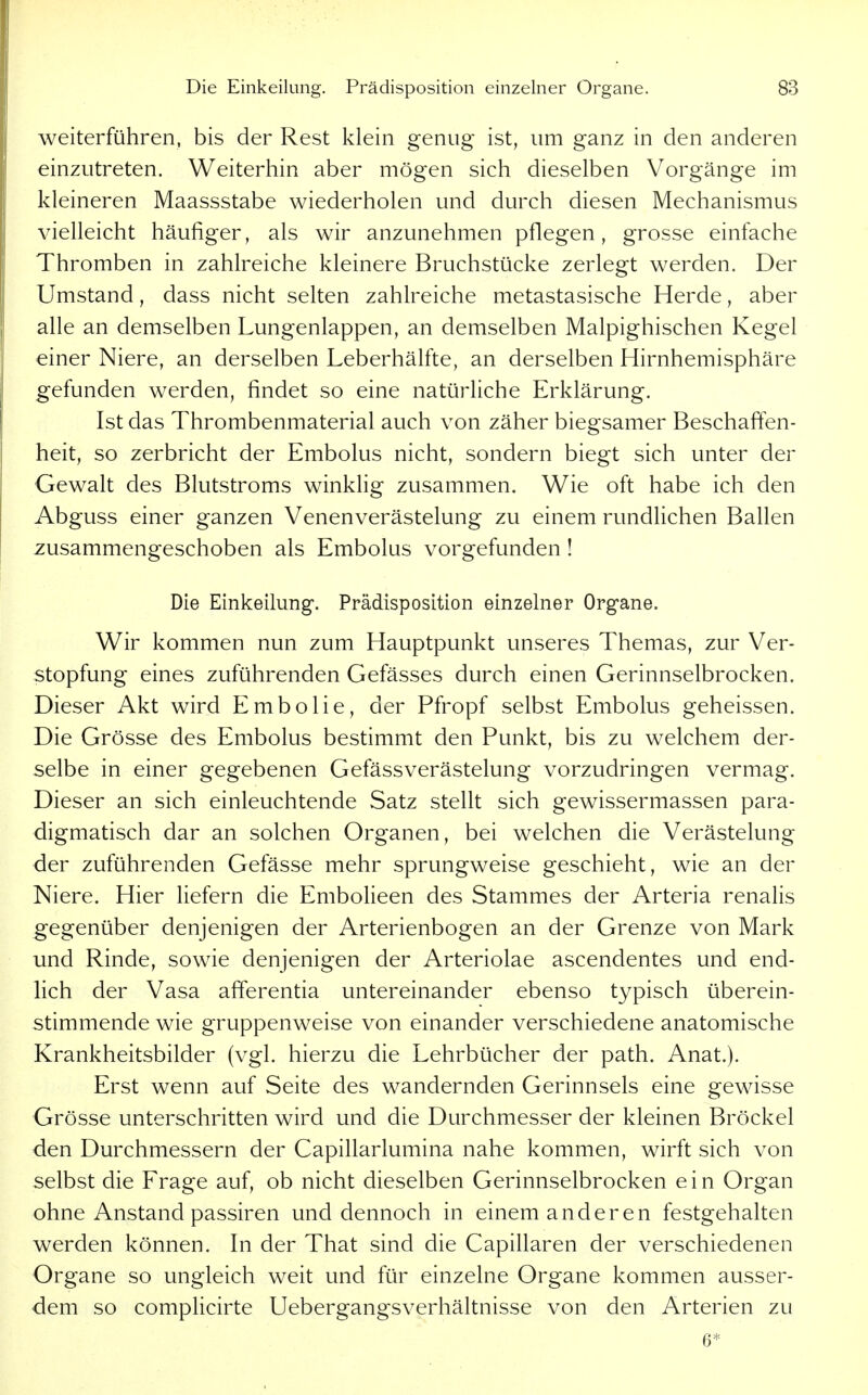 weiterführen, bis der Rest klein genug ist, um ganz in den anderen einzutreten. Weiterhin aber mögen sich dieselben Vorgänge im kleineren Maassstabe wiederholen und durch diesen Mechanismus vielleicht häufiger, als wir anzunehmen pflegen, grosse einfache Thromben in zahlreiche kleinere Bruchstücke zerlegt werden. Der Umstand, dass nicht selten zahlreiche metastasische Herde, aber alle an demselben Lungenlappen, an demselben Malpighischen Kegel einer Niere, an derselben Leberhälfte, an derselben Hirnhemisphäre gefunden werden, findet so eine natürliche Erklärung. Ist das Thrombenmaterial auch von zäher biegsamer Beschaffen- heit, so zerbricht der Embolus nicht, sondern biegt sich unter der Gewalt des Blutstroms winklig zusammen. Wie oft habe ich den Abguss einer ganzen Venenverästelung zu einem rundlichen Ballen zusammengeschoben als Embolus vorgefunden ! Die Einkeilung. Prädisposition einzelner Organe. Wir kommen nun zum Hauptpunkt unseres Themas, zur Ver- stopfung eines zuführenden Gefässes durch einen Gerinnselbrocken. Dieser Akt wird Embolie, der Pfropf selbst Embolus geheissen. Die Grösse des Embolus bestimmt den Punkt, bis zu welchem der- selbe in einer gegebenen Gefässverästelung vorzudringen vermag. Dieser an sich einleuchtende Satz stellt sich gewissermassen para- digmatisch dar an solchen Organen, bei welchen die Verästelung der zuführenden Gefässe mehr sprungweise geschieht, wie an der Niere. Hier liefern die Embolieen des Stammes der Arteria renalis gegenüber denjenigen der Arterienbogen an der Grenze von Mark und Rinde, sowie denjenigen der Arteriolae ascendentes und end- lich der Vasa afferentia untereinander ebenso typisch überein- stimmende wie gruppenweise von einander verschiedene anatomische Krankheitsbilder (vgl. hierzu die Lehrbücher der path. Anat.). Erst wenn auf Seite des wandernden Gerinnsels eine gewisse Grösse unterschritten wird und die Durchmesser der kleinen Bröckel den Durchmessern der Capillarlumina nahe kommen, wirft sich von selbst die Frage auf, ob nicht dieselben Gerinnselbrocken ein Organ ohne Anstand passiren und dennoch in einem anderen festgehalten werden können. In der That sind die Capillaren der verschiedenen Organe so ungleich weit und für einzelne Organe kommen ausser- dem so complicirte Uebergangsverhältnisse von den Arterien zu 6*