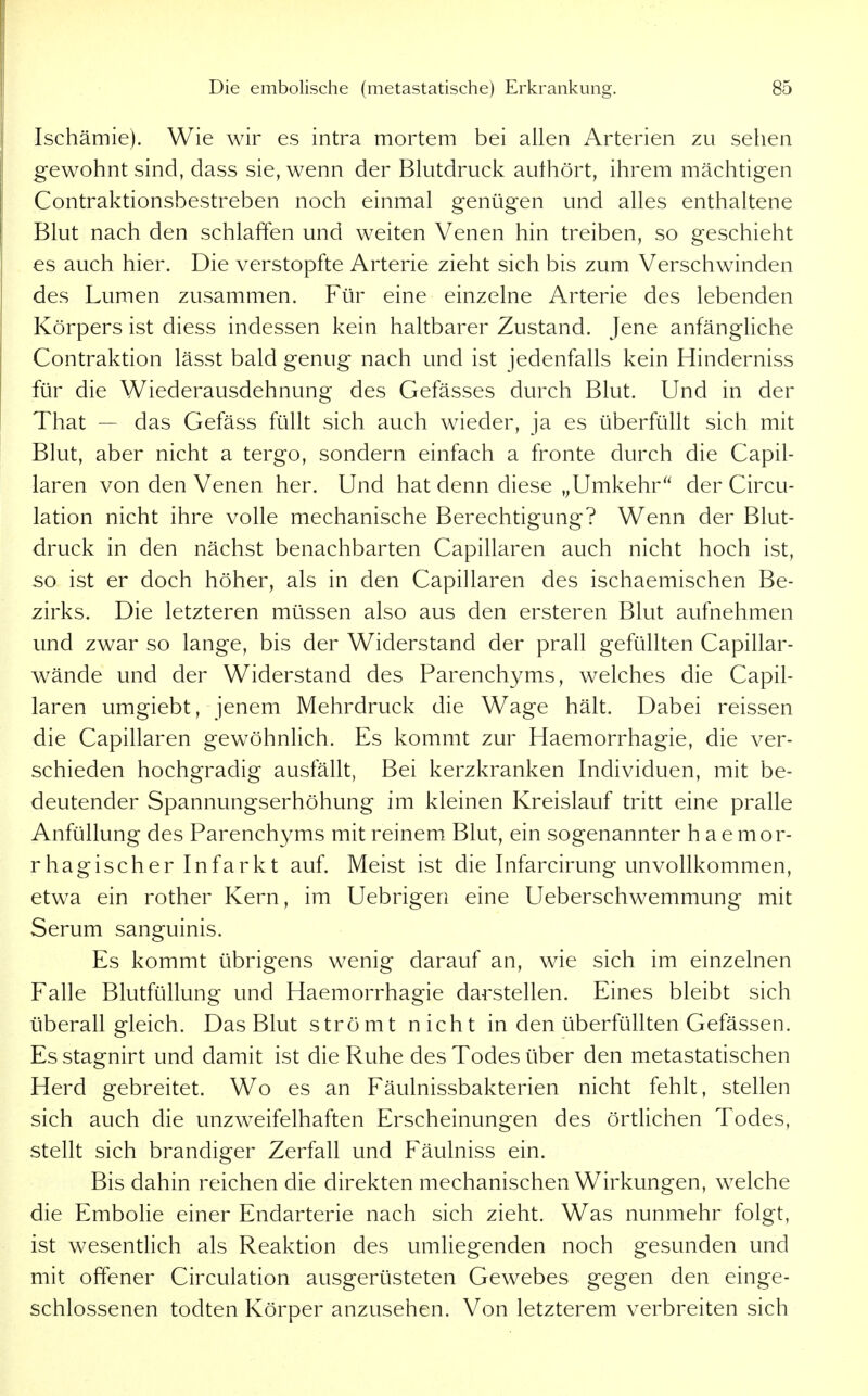 Ischämie). Wie wir es intra mortem bei allen Arterien zu sehen gewohnt sind, dass sie, wenn der Blutdruck authört, ihrem mächtigen Contraktionsbestreben noch einmal genügen und alles enthaltene Blut nach den schlaffen und weiten Venen hin treiben, so geschieht es auch hier. Die verstopfte Arterie zieht sich bis zum Verschwinden des Lumen zusammen. Für eine einzelne Arterie des lebenden Körpers ist diess indessen kein haltbarer Zustand. Jene anfänghche Contraktion lässt bald genug nach und ist jedenfalls kein Hinderniss für die Wiederausdehnung des Gefässes durch Blut. Und in der That — das Gefäss füllt sich auch wieder, ja es überfüllt sich mit Blut, aber nicht a tergo, sondern einfach a fronte durch die Capil- laren von den Venen her. Und hat denn diese „Umkehr'' der Circu- lation nicht ihre volle mechanische Berechtigung? Wenn der Blut- druck in den nächst benachbarten Capillaren auch nicht hoch ist, so ist er doch höher, als in den Capillaren des ischaemischen Be- zirks. Die letzteren müssen also aus den ersteren Blut aufnehmen und zwar so lange, bis der Widerstand der prall gefüllten Capillar- wände und der Widerstand des Parenchyms, welches die Capil- laren umgiebt, jenem Mehrdruck die Wage hält. Dabei reissen die Capillaren gewöhnlich. Es kommt zur Haemorrhagie, die ver- schieden hochgradig ausfällt, Bei kerzkranken Individuen, mit be- deutender Spannungserhöhung im kleinen Kreislauf tritt eine pralle Anfüllung des Parenchyms mit reinem Blut, ein sogenannter h a e mor- rhagischer Infarkt auf. Meist ist die Infarcirung unvollkommen, etwa ein rother Kern, im Uebrigen eine Ueberschwemmung mit Serum sanguinis. Es kommt übrigens wenig darauf an, wie sich im einzelnen Falle Blutfüllung und Haemorrhagie darstellen. Eines bleibt sich überall gleich. Das Blut strömt nicht in den überfüllten Gefässen. Es stagnirt und damit ist die Ruhe des Todes über den metastatischen Herd gebreitet. Wo es an Fäulnissbakterien nicht fehlt, stellen sich auch die unzweifelhaften Erscheinungen des örtlichen Todes, stellt sich brandiger Zerfall und Fäulniss ein. Bis dahin reichen die direkten mechanischen Wirkungen, welche die Embolie einer Endarterie nach sich zieht. Was nunmehr folgt, ist wesentlich als Reaktion des umliegenden noch gesunden und mit offener Circulation ausgerüsteten Gewebes gegen den einge- schlossenen todten Körper anzusehen. Von letzterem verbreiten sich