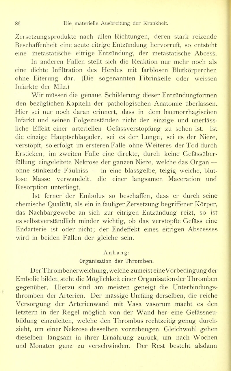 Zersetzungsprodukte nach allen Richtungen, deren stark reizende Beschaffenheit eine acute eitrige Entzündung hervorruft, so entsteht eine metastatische eitrige Entzündung, der metastatische Abcess. In anderen Fällen stellt sich die Reaktion nur mehr noch als eine dichte Infiltration des Herdes mit farblosen Blutkörperchen ohne Eiterung dar. (Die sogenannten Fibrinkeile oder weissen Infarkte der Milz.) Wir müssen die genaue Schilderung dieser Entzündungformen den bezüglichen Kapiteln der pathologischen Anatomie überlassen. Hier sei nur noch daran erinnert, dass in dem haemorrhagischen Infarkt und seinen Folgezuständen nicht der einzige und unerläss- liche Effekt einer arteriellen Gefässverstopfung zu sehen ist. Ist die einzige Hauptschlagader, sei es der Lunge, sei es der Niere, verstopft, so erfolgt im ersteren Falle ohne Weiteres der Tod durch Ersticken, im zweiten Falle eine direkte, durch keine Gefässüber- füllung eingeleitete Nekrose der ganzen Niere, welche das Organ — ohne stinkende Fäulniss — in eine blassgelbe, teigig weiche, blut- lose Masse verwandelt, die einer langsamen Maceration und Resorption unterliegt. Ist ferner der Embolus so beschaffen, dass er durch seine chemische Qualität, als ein in fauliger Zersetzung begriffener Körper, das Nachbargewebe an sich zur eitrigen Entzündung reizt, so ist es selbstverständHch minder wichtig, ob das verstopfte Gefäss eine Endarterie ist oder nicht; der Endeffekt eines eitrigen Abscesses wird in beiden Fällen der gleiche sein. Anhang: Organisation der Thromben. Der Thrombenerweichung, welche zumeist eineVorbedingung der Embolie bildet, steht die MögHchkeit einer Organisation der Thromben gegenüber. Hierzu sind am meisten geneigt die Unterbindungs- thromben der Arterien. Der mässige Umfang derselben, die reiche Versorgung der Arterienwand mit Vasa vasorum macht es den letztern in der Regel möghch von der Wand her eine Gefässneu- bildung einzuleiten, welche den Thrombus rechtzeitig genug durch- zieht, um einer Nekrose desselben vorzubeugen. Gleichwohl gehen dieselben langsam in ihrer Ernährung zurück, um nach Wochen und Monaten ganz zu verschwinden. Der Rest besteht alsdann