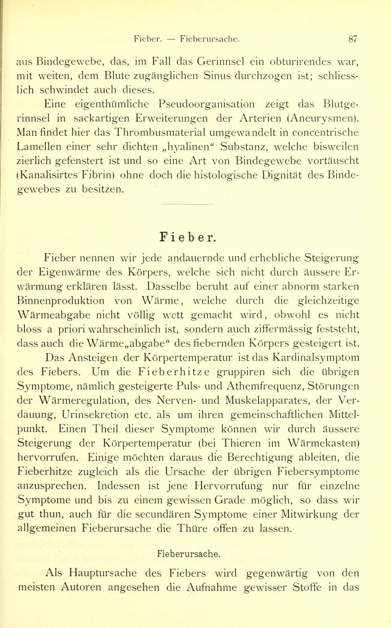 aus Bindegewebe, das, im Fall das Gerinnsel ein obturirendes war, mit weiten, dem Blute zugänglichen Sinus durchzogen ist; schliess- lich schwindet auch dieses. Eine eigenthümliche PseudoOrganisation zeigt das Blutge- rinnsel in sackartigen Erweiterungen der Arterien (Aneurysmen). Man findet hier das Thrombusmaterial umgewandelt in concentrische Lamellen einer sehr dichten „hyalinen Substanz, welche bisweilen zierlich gefenstert ist und so eine Art von Bindegewebe vortäuscht (Kanalisirtes Fibrin) ohne doch die histologische Dignität des Binde- gewebes zu besitzen. Fieber. Fieber nennen wir jede andauernde und erhebliche Steigerung der Eigenwärme des Körpers, welche sich nicht durch äussere Er- wärmung erklären lässt. Dasselbe beruht auf einer abnorm starken Binnenproduktion von Wärme, welche durch die gleichzeitige Wärmeabgabe nicht völlig wett gemacht wird, obwohl es nicht bloss a priori wahrscheinlich ist, sondern auch zilfermässig feststeht, dass auch die Wärme„abgabe des fiebernden Körpers gesteigert ist. Das Ansteigen der Körpertemperatur ist das Kardinalsymptom des Fiebers. Um die Fieberhitze gruppiren sich die übrigen Symptome, nämlich gesteigerte Puls- und Athemfrequenz, Störungen der Wärmeregulation, des Nerven- und Muskelapparates, der Ver- dauung, Urinsekretion etc. als um ihren gemeinschaftlichen Mittel- punkt. Einen Theil dieser Symptome können wir durch äussere Steigerung der Körpertemperatur (bei Thieren im Wärmekasten) hervorrufen. Einige möchten daraus die Berechtigung ableiten, die Fieberhitze zugleich als die Ursache der übrigen Fiebersymptome anzusprechen. Indessen ist jene Hervorrufung nur für einzelne Symptome und bis zu einem gewissen Grade möglich, so dass wir gut thun, auch für die secundären Symptome einer Mitwirkung der allgemeinen Fieberursache die Thüre offen zu lassen. Fieberursache. Als Hauptursache des Fiebers wird gegenwärtig von den meisten Autoren angesehen die Aufnahme gewisser Stoffe in das