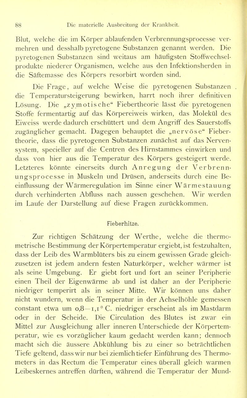 Blut, welche die im Körper ablaufenden Verbrennungsprocesse ver- mehren und desshalb pyretogene Substanzen genannt werden. Die pyretogenen Substanzen sind weitaus am häufigsten Stoffwechsel- produkte niederer Organismen, welche aus den Infektionsherden in die Säftemasse des Körpers resorbirt worden sind. Die Frage, auf welche Weise die pyretogenen Substanzen die Temperatursteigerung bewirken, harrt noch ihrer definitiven Lösung. Die „zymOtische^' Fiebertheorie lässt die pyretogenen Stoffe fermentartig auf das Körpereiweis wirken, das Molekül des Eiweiss werde dadurch erschüttert und dem Angriff des Sauerstoffs zugänglicher gemacht. Dagegen behauptet die „nervöse Fieber- theorie, dass die pyretogenen Substanzen zunächst auf das Nerven- system, specieller auf die Centren des Hirnstammes einwirken und dass von hier aus die Temperatur des Körpers gesteigert werde. Letzteres könnte einerseits durch Anregung der Verbrenn- ungsprocesse in Muskeln und Drüsen, anderseits durch eine Be- einflussung der Wärmeregulation im Sinne einer W^ärm es tauung durch verhinderten Abfluss nach aussen geschehen. Wir werden im Laufe der Darstellung auf diese Fragen zurückkommen. Fieberhitze. Zur richtigen Schätzung der Werthe, welche die thermo- metrische Bestimmung der Körpertemperatur ergiebt, ist festzuhalten, dass der Leib des Warmblüters bis zu einem gewissen Grade gleich- zusetzen ist jedem andern festen Naturkörper, welcher wärmer ist als seine Umgebung. Er giebt fort und fort an seiner Peripherie einen Theil der Eigenwärme ab und ist daher an der Peripherie niedriger temperirt als in seiner Mitte. Wir können uns daher nicht wundern, wenn die Temperatur in der Achselhöhle gemessen constant etwa um 0,8—i,i^C. niedriger erscheint als im Mastdarm oder in der Scheide. Die Circulation des Blutes ist zwar ein Mittel zur Ausgleichung aller inneren Unterschiede der Körpertem- peratur, wie es vorzüglicher kaum gedacht werden kann; dennoch macht sich die äussere Abkühlung bis zu einer so beträchtlichen Tiefe geltend, dass wir nur bei ziemlich tiefer Einführung des Thermo- meters in das Rectum die Temperatur eines überall gleich warmen Leibeskernes antreffen dürften, während die Temperatur der Mund-