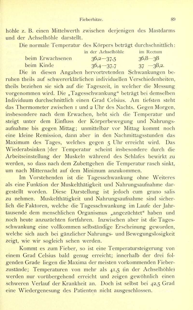 höhle z. B. einen Mittelwerth zwischen derjenigen des Mastdarms und der Achselhöhle darstellt. Die normale Temperatur des Körpers beträgt durchschnittlich: in der Achselhöhle im Rectum beim Erwachsenen 36>2—37,5 36,8—38 beim Kinde 36,4—37-7 37 —38»2. Die in diesen Angaben hervortretenden Schwankungen be- ruhen theils auf schwererklärlichen individuellen Verschiedenheiten, theils beziehen sie sich auf die Tageszeit, in welcher die Messung vorgenommen wird. Die „Tagesschwankung beträgt bei demselben Individuum durchschnittlich einen Grad Celsius. Am tiefsten steht das Thermometer zwischen i und 2 Uhr des Nachts. Gegen Morgen, insbesondere nach dem Erwachen, hebt sich die Temperatur und steigt unter dem Einfluss der Körperbewegung und Nahrungs- aufnahme bis gegen Mittag; unmittelbar vor Mittag kommt noch eine kleine Remission, dann aber in den Nachmittagsstunden das Maximum des Tages, welches gegen 5 Uhr erreicht wird. Das Wiederabsinken \der Temperatur scheint insbesondere durch die Arbeitseinstellung der Muskeln während des Schlafes bewirkt zu werden, so dass nach dem Zubettgehen die Temperatur rasch sinkt, um nach Mitternacht auf dem Minimum anzukommen. Im Vorstehenden ist die Tagesschwankung ohne Weiteres als eine Funktion der Muskelthätigkeit und Nahrungsaufnahme dar- gestellt worden. Diese Darstellung ist jedoch cum grano salis zu nehmen. Muskelthätigkeit und Nahrungsaufnahme sind sicher- hch die Faktoren, welche die Tagesschwankung im Laufe der Jahr- tausende dem menschhchen Organismus „angezüchtet haben und noch heute anzuzüchten fortfahren. Inzwischen aber ist die Tages- schwankung eine vollkommen selbständige Erscheinung geworden, welche sich auch bei gänzUcher Nahrungs- und Bewegungslosigkeit zeigt, wie wir sogleich sehen werden. Kommt es zum Fieber, so ist eine Temperatursteigerung von einem Grad Celsius bald genug erreicht; innerhalb der drei fol- genden Grade liegen die Maxima der meisten vorkommenden Fieber- zustände; Temperaturen von mehr als 41,5 (in der Achselhöhle) werden nur vorübergehend erreicht und zeigen gewöhnhch einen schweren Verlauf der Krankheit an. Doch ist selbst bei 42,5 Grad eine Wiedergenesung des Patienten nicht ausgeschlossen.