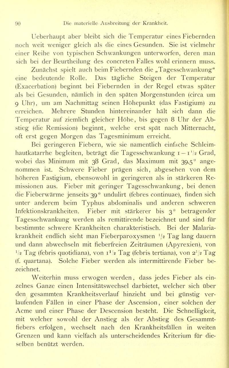 Ueberhaupt aber bleibt sich die Temperatur eines Fiebernden noch weit weniger gleich als die eines Gesunden. Sie ist vielmehr einer Reihe von typischen Schwankungen unterworfen, deren man sich bei der Beurtheilung des concreten Falles wohl erinnern muss. Zunächst spielt auch beim Fiebernden die „Tagesschwankung eine bedeutende Rolle. Das tägliche Steigen der Temperatur (Exacerbation) beginnt bei Fiebernden in der Regel etwas später als bei Gesunden, nämlich in den späten Morgenstunden (circa um 9 Uhr), um am Nachmittag seinen Höhepunkt (das Fastigium) zu erreichen. Mehrere Stunden hintereinander hält sich dann die Temperatur auf ziemlich gleicher Höhe, bis gegen 8 Uhr der Ab- stieg (die Remission) beginnt, welche erst spät nach Mitternacht, oft erst gegen Morgen das Tagesminimum erreicht. Bei geringeren Fiebern, wie sie namentlich einfache Schleim- hautkatarrhe begleiten, beträgt die Tagesschwankung i —1'/2 Grad, wobei das Minimum mit 38 Grad, das Maximum mit 39,5^* ange- nommen ist. Schw^ere Fieber prägen sich, abgesehen von dem höheren Fastigium, ebensowohl in geringeren als in stärkeren Re- missionen aus. Fieber mit geringer Tagesschwankung, bei denen die Fieberwärme jenseits 39 *^ undulirt (febres continuae), finden sich unter anderem beim Typhus abdominalis und anderen schweren Infektionskrankheiten. Fieber mit stärkerer bis 3^^ betragender Tagesschwankung werden als remittirende bezeichnet und sind für bestimmte schwere Krankheiten charakteristisch. Bei der Malaria- krankheit endhch sieht man Fieberparoxysmen '/2 Tag lang dauern und dann abwechseln mit fieberfreien Zeiträumen (Apyrexien), von Tag (febris quotidiana), von i^'2 Tag (febris tertiana), von 2'/2 Tag (f. quartana). Solche Fieber werden als intermittirende Fieber be- zeichnet. Weiterhin muss erwogen werden, dass jedes Fieber als ein- zelnes Ganze einen Intensitätswechsel darbietet, welcher sich über den gesammten Krankheitsverlauf hinzieht und bei günstig ver- laufenden Fällen in einer Phase der Ascension, einer solchen der Acme und einer Phase der Descension besteht. Die Schnelligkeit, mit welcher sowohl der Anstieg als der Abstieg des Gesammt- fiebers erfolgen, wechselt nach den Krankheitsfällen in weiten Grenzen und kann vielfach als unterscheidendes Kriterium für die- selben benützt werden.