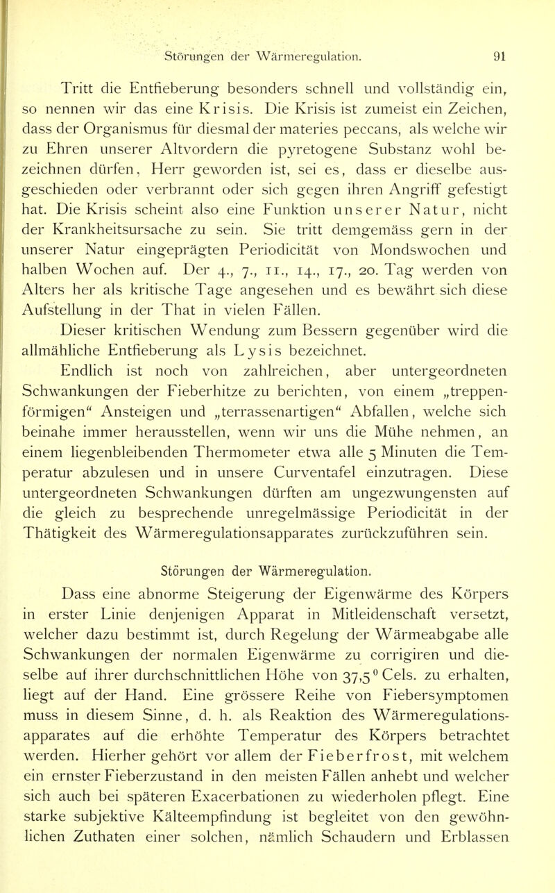 Tritt die Entfieberung besonders schnell und vollständig ein^ so nennen wir das eine Krisis. Die Krisis ist zumeist ein Zeichen, dass der Organismus für diesmal der materies peccans, als welche wir zu Ehren unserer Altvordern die pyretogene Substanz wohl be- zeichnen dürfen, Herr geworden ist, sei es, dass er dieselbe aus- geschieden oder verbrannt oder sich gegen ihren Angriff gefestigt hat. Die Krisis scheint also eine Funktion unserer Natur, nicht der Krankheitsursache zu sein. Sie tritt demgemäss gern in der unserer Natur eingeprägten Periodicität von Mondswochen und halben Wochen auf. Der 4., 7., 11., 14., 17., 20. Tag werden von Alters her als kritische Tage angesehen und es bewährt sich diese Aufstellung in der That in vielen Fällen. Dieser kritischen Wendung zum Bessern gegenüber wird die allmähliche Entfieberung als Lysis bezeichnet. Endlich ist noch von zahlreichen, aber untergeordneten Schwankungen der Fieberhitze zu berichten, von einem „treppen- förmigen Ansteigen und „terrassenartigen Abfallen, welche sich beinahe immer herausstellen, wenn wir uns die Mühe nehmen, an einem liegenbleibenden Thermometer etwa alle 5 Minuten die Tem- peratur abzulesen und in unsere Curventafel einzutragen. Diese untergeordneten Schwankungen dürften am ungezwungensten auf die gleich zu besprechende unregelmässige Periodicität in der Thätigkeit des Wärmeregulationsapparates zurückzuführen sein. Störungen der Wärmeregulation. Dass eine abnorme Steigerung der Eigenwärme des Körpers in erster Linie denjenigen Apparat in Mitleidenschaft versetzt, welcher dazu bestimmt ist, durch Regelung der Wärmeabgabe alle Schwankungen der normalen Eigenwärme zu corrigiren und die- selbe auf ihrer durchschnittlichen Höhe von 37,5^ Geis, zu erhalten, liegt auf der Hand. Eine grössere Reihe von Fiebersymptomen muss in diesem Sinne, d. h. als Reaktion des Wärmeregulations- apparates auf die erhöhte Temperatur des Körpers betrachtet werden. Hierhergehört vor allem der Fieber fr o st, mit welchem ein ernster Fieberzustand in den meisten Fällen anhebt und welcher sich auch bei späteren Exacerbationen zu wiederholen pflegt. Eine starke subjektive Kälteempfindung ist begleitet von den gewöhn- lichen Zuthaten einer solchen, nämlich Schaudern und Erblassen