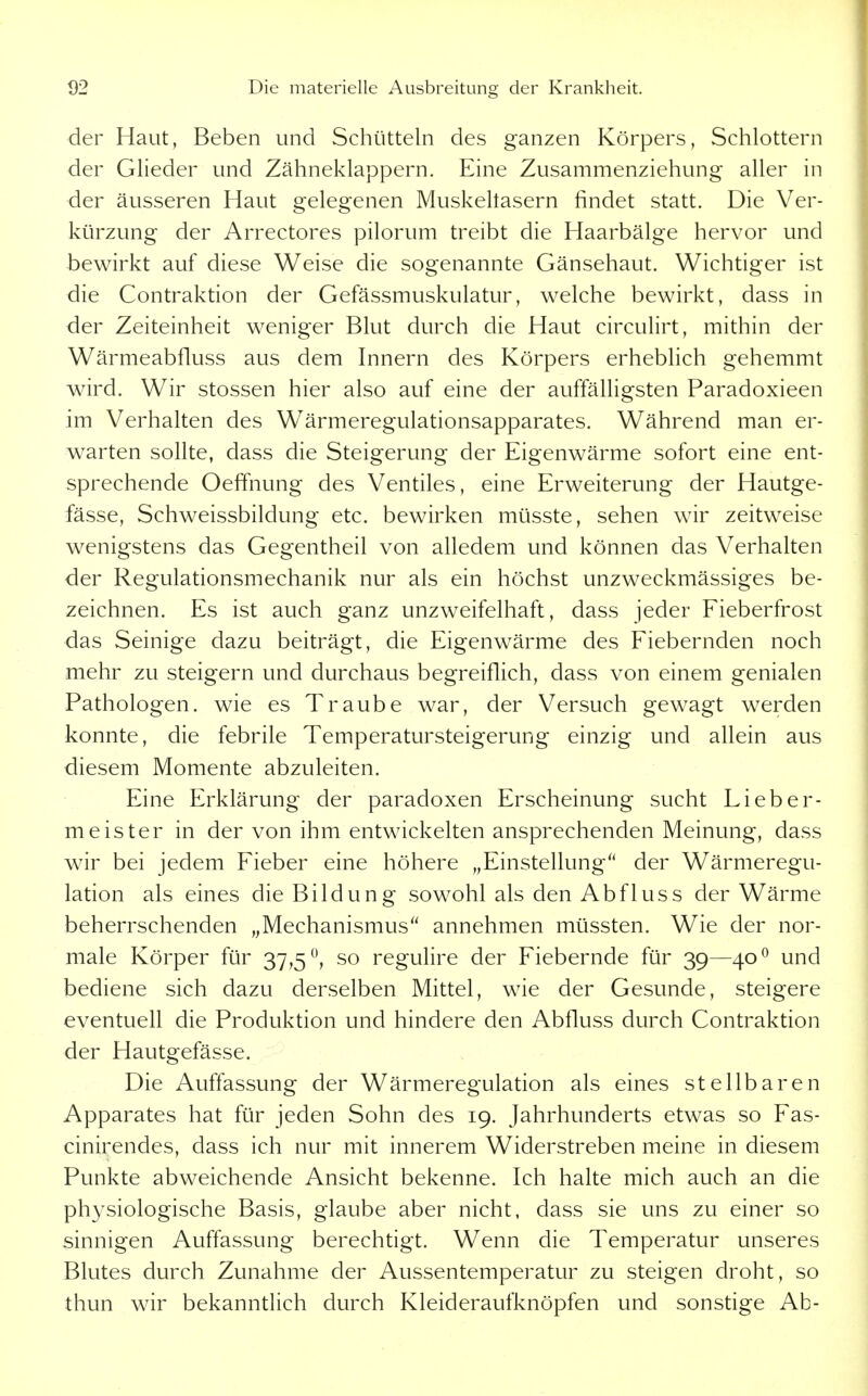der Haut, Beben und Schütteln des ganzen Körpers, Schlottern der Glieder und Zähneklappern. Eine Zusammenziehung aller in der äusseren Haut gelegenen Muskeltasern findet statt. Die Ver- kürzung der Arrectores pilorum treibt die Haarbälge hervor und bewirkt auf diese Weise die sogenannte Gänsehaut. Wichtiger ist die Contraktion der Gefässmuskulatur, welche bewirkt, dass in der Zeiteinheit weniger Blut durch die Haut circulirt, mithin der Wärmeabfluss aus dem Innern des Körpers erhebhch gehemmt wird. Wir stossen hier also auf eine der auffälligsten Paradoxieen im Verhalten des Wärmeregulationsapparates. Während man er- warten sollte, dass die Steigerung der Eigenwärme sofort eine ent- sprechende Oeffnung des Ventiles, eine Erweiterung der Hautge- fässe, Schweissbildung etc. bewirken müsste, sehen wir zeitweise wenigstens das Gegentheil von alledem und können das Verhalten der Regulationsmechanik nur als ein höchst unzweckmässiges be- zeichnen. Es ist auch ganz unzweifelhaft, dass jeder Fieberfrost das Seinige dazu beiträgt, die Eigenwärme des Fiebernden noch mehr zu steigern und durchaus begreiflich, dass von einem genialen Pathologen, wie es Traube war, der Versuch gewagt werden konnte, die febrile Temperatursteigerung einzig und allein aus diesem Momente abzuleiten. Eine Erklärung der paradoxen Erscheinung sucht Lieber- meister in der von ihm entwickelten ansprechenden Meinung, dass wir bei jedem Fieber eine höhere „Einstellung'' der Wärmeregu- lation als eines die Bildung sowohl als den Abfluss der Wärme beherrschenden ,^Mechanismus'' annehmen müssten. Wie der nor- male Körper für 37,5, so regulire der Fiebernde für 39—40^ und bediene sich dazu derselben Mittel, wie der Gesunde, steigere eventuell die Produktion und hindere den Abfluss durch Contraktion der Hautgefässe. Die Auffassung der Wärmeregulation als eines stellbaren Apparates hat für jeden Sohn des 19. Jahrhunderts etwas so Fas- cinirendes, dass ich nur mit innerem Widerstreben meine in diesem Punkte abweichende Ansicht bekenne. Ich halte mich auch an die physiologische Basis, glaube aber nicht, dass sie uns zu einer so sinnigen Auffassung berechtigt. Wenn die Temperatur unseres Blutes durch Zunahme der Aussentemperatur zu steigen droht, so thun wir bekanntlich durch Kleideraufknöpfen und sonstige Ab-