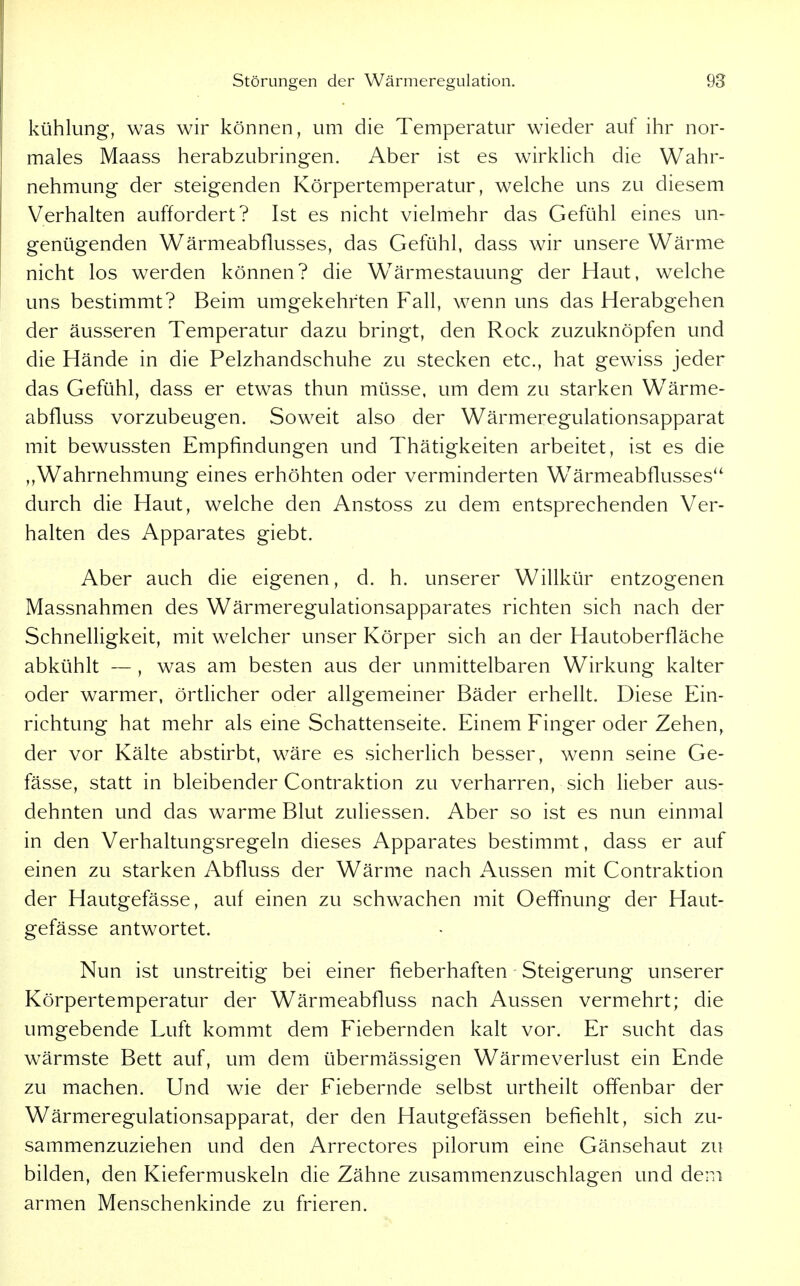 kühlung, was wir können, um die Temperatur wieder auf ihr nor- males Maass herabzubringen. Aber ist es wirklich die Wahr- nehmung der steigenden Körpertemperatur, welche uns zu diesem Verhalten auffordert? Ist es nicht vielmehr das Gefühl eines un- genügenden Wärmeabflusses, das Gefühl, dass wir unsere Wärme nicht los werden können? die Wärmestauung der Haut, welche uns bestimmt? Beim umgekehrten Fall, wenn uns das Herabgehen der äusseren Temperatur dazu bringt, den Rock zuzuknöpfen und die Hände in die Pelzhandschuhe zu stecken etc., hat gewiss jeder das Gefühl, dass er etwas thun müsse, um dem zu starken W^ärme- abfluss vorzubeugen. Soweit also der Wärmeregulationsapparat mit bewussten Empfindungen und Thätigkeiten arbeitet, ist es die ,,Wahrnehmung eines erhöhten oder verminderten Wärmeabflusses'' durch die Haut, welche den Anstoss zu dem entsprechenden Ver- halten des Apparates giebt. Aber auch die eigenen, d. h. unserer Willkür entzogenen Massnahmen des Wärmeregulationsapparates richten sich nach der Schnelligkeit, mit welcher unser Körper sich an der Hautoberfläche abkühlt — , was am besten aus der unmittelbaren Wirkung kalter oder warmer, örtlicher oder allgemeiner Bäder erhellt. Diese Ein- richtung hat mehr als eine Schattenseite. Einem Finger oder Zehen, der vor Kälte abstirbt, wäre es sicherlich besser, wenn seine Ge- fässe, statt in bleibender Contraktion zu verharren, sich lieber aus- dehnten und das warme Blut zuliessen. Aber so ist es nun einmal in den Verhaltungsregeln dieses Apparates bestimmt, dass er auf einen zu starken Abfluss der Wärme nach Aussen mit Contraktion der Hautgefässe, auf einen zu schwachen mit Oeffnung der Haut- gefässe antwortet. Nun ist unstreitig bei einer fieberhaften Steigerung unserer Körpertemperatur der Wärmeabfluss nach Aussen vermehrt; die umgebende Luft kommt dem Fiebernden kalt vor. Er sucht das wärmste Bett auf, um dem übermässigen Wärmeverlust ein Ende zu machen. Und wie der Fiebernde selbst urtheilt offenbar der Wärmeregulationsapparat, der den Hautgefässen befiehlt, sich zu- sammenzuziehen und den Arrectores pilorum eine Gänsehaut zu bilden, den Kiefermuskeln die Zähne zusammenzuschlagen und dem armen Menschenkinde zu frieren.