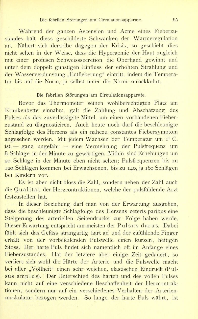Während der ganzen Ascension und Acme eines Fieberzu- standes hält diess geschilderte Schwanken der Wärmeregulation an. Nähert sich derselbe dagegen der Krisis, so geschieht dies nicht selten in der Weise, dass die Hyperaemie der Haut zugleich mit einer profusen Schweisssecretion die Oberhand gewinnt und unter dem doppelt günstigen Einfluss der erhöhten Strahlung und der Wasserverdunstung „Entfieberung'' eintritt, indem die Tempera- tur bis auf die Norm, ja selbst unter die Norm zurückkehrt. Die febrilen Störungen am Circulationsapparate. Bevor das Thermometer seinen wohlberechtigten Platz am Krankenbette einnahm, galt die Zählung und Abschätzung des Pulses als das zuverlässigste Mittel, um einen vorhandenen Fieber- zustand zu diagnosticiren. Auch heute noch darf die beschleunigte Schlagfolge des Herzens als ein nahezu constantes Fiebersymptom angesehen werden. Mit jedem Wachsen der Temperatur um C. ist — ganz ungefähr — eine Vermehrung der Pulsfrequenz um 8 Schläge in der Minute zu gewärtigen. Mithin sind Erhebungen um 20 Schläge in der Minute eben nicht selten; Pulsfrequenzen bis zu 120 Schlägen kommen bei Erwachsenen, bis zu 140, ja 160 Schlägen bei Kindern vor. Es ist aber nicht bloss die Zahl, sondern neben der Zahl auch die Qualität der Herzcontraktionen, welche der pulsfühlende Arzt festzustellen hat. In dieser Beziehung darf man von der Erwartung ausgehen, dass die beschleunigte Schlagfolge des Herzens ceteris paribus eine Steigerung des arteriellen Seitendrucks zur Folge haben werde. Dieser Erwartung entspricht am meisten der Pulsus durus. Dabei fühlt sich das Gefäss strangartig hart an und der zufühlende Finger erhält von der vorbeieilenden Pulswelle einen kurzen, heftigen Stoss. Der harte Puls findet sich namentlich oft im Anfange eines Fieberzustandes. Hat der letztere aber einige Zeit gedauert, so verliert sich wohl die Härte der Arterie und die Pulswelle macht bei aller „Vollheit'' einen sehr weichen, elastischen Eindruck (Pul- sus amplus). Der Unterschied des harten und des vollen Pulses kann nicht auf eine verschiedene Beschaffenheit der Herzcontrak- tionen , sondern nur auf ein verschiedenes Verhalten der Arterien- muskulatur bezogen werden. So lange der harte Puls währt, ist