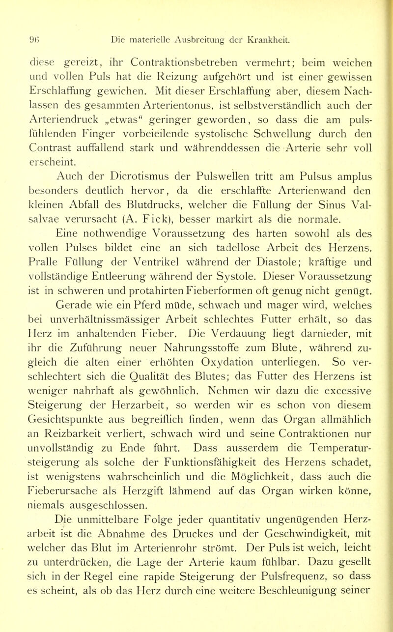 diese gereizt, ihr Contraktionsbetreben vermehrt; beim weichen und vollen Puls hat die Reizung aufgehört und ist einer gewissen Erschlaffung gewichen. Mit dieser Erschlaffung aber, diesem Nach- lassen des gesammten Arterientonus, ist selbstverständlich auch der Arteriendruck „etwas geringer geworden, so dass die am puls- fühlenden Finger vorbeieilende systolische Schwellung durch den Contrast auffallend stark und währenddessen die Arterie sehr voll erscheint. Auch der Dicrotismus der Pulswellen tritt am Pulsus amplus besonders deuthch hervor, da die erschlaffte Arterienwand den kleinen Abfall des Blutdrucks, welcher die Füllung der Sinus Val- salvae verursacht (A. Eick), besser markirt als die normale. Eine nothwendige Voraussetzung des harten sowohl als des vollen Pulses bildet eine an sich tadellose Arbeit des Herzens. Pralle Füllung der Ventrikel während der Diastole; kräftige und vollständige Entleerung während der Systole. Dieser Voraussetzung ist in schweren und protahirten Fieberformen oft genug nicht genügt. Gerade wie ein Pferd müde, schwach und mager wird, welches bei unverhältnissmässiger Arbeit schlechtes Futter erhält, so das Herz im anhaltenden Fieber. Die Verdauung liegt darnieder, mit ihr die Zuführung neuer Nahrungsstoffe zum Blute, während zu- gleich die alten einer erhöhten Oxydation unterliegen. So ver- schlechtert sich die Qualität des Blutes; das Futter des Herzens ist weniger nahrhaft als gewöhnlich. Nehmen wir dazu die excessive Steigerung der Herzarbeit, so werden wir es schon von diesem Gesichtspunkte aus begreiflich finden, wenn das Organ allmähhch an Reizbarkeit verHert, schwach wird und seine Contraktionen nur unvollständig zu Ende führt. Dass ausserdem die Temperatur- steigerung als solche der Funktionsfähigkeit des Herzens schadet, ist wenigstens wahrscheinlich und die Möglichkeit, dass auch die Fieberursache als Herzgift lähmend auf das Organ wirken könne, niemals ausgeschlossen. Die unmittelbare Folge jeder quantitativ ungenügenden Herz- arbeit ist die Abnahme des Druckes und der Geschwindigkeit, mit welcher das Blut im Arterienrohr strömt. Der Puls ist weich, leicht zu unterdrücken, die Lage der Arterie kaum fühlbar. Dazu gesellt sich in der Regel eine rapide Steigerung der Pulsfrequenz, so dass es scheint, als ob das Herz durch eine weitere Beschleunigung seiner