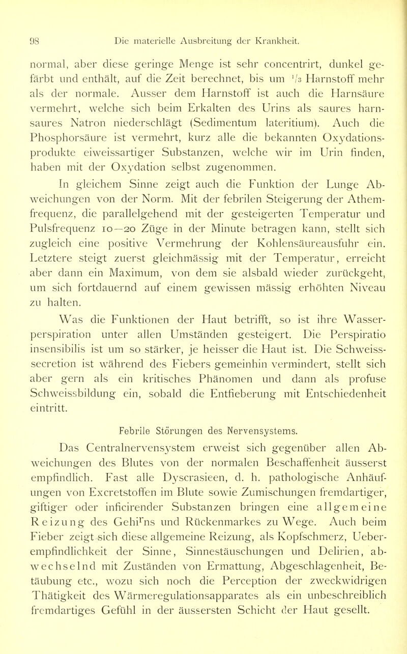 normal, aber diese geringe Menge ist sehr concentrirt, dunkel ge- färbt und enthält, auf die Zeit berechnet, bis um '/s Harnstoff mehr als der normale. Ausser dem Harnstoff ist auch die Harnsäure vermehrt, welche sich beim Erkalten des Urins als saures harn- saures Natron niederschlägt (Sedimentum lateritium). Auch die Phosphorsäure ist vermehrt, kurz alle die bekannten Oxydations- produkte eiweissartiger Substanzen, welche wir im Urin finden, haben mit der Oxydation selbst zugenommen. In gleichem Sinne zeigt auch die Funktion der Lunge Ab- weichungen von der Norm. Mit der febrilen Steigerung der Athem- frequenz, die parallelgehend mit der gesteigerten Temperatur und Pulsfrequenz 10—20 Züge in der Minute betragen kann, stellt sich zugleich eine positive Vermehrung der Kohlensäureausfuhr ein. Letztere steigt zuerst gleichmässig mit der Temperatur, erreicht aber dann ein Maximum, von dem sie alsbald wieder zurückgeht, um sich fortdauernd auf einem gewissen mässig erhöhten Niveau zu halten. Was die Funktionen der Haut betrifft, so ist ihre Wasser- perspiration unter allen Umständen gesteigert. Die Perspiratio insensibilis ist um so stärker, je heisser die Haut ist. Die Schweiss- secretion ist während des Fiebers gemeinhin vermindert, stellt sich aber gern als ein kritisches Phänomen und dann als profuse Schw^eissbildung ein, sobald die Entfieberung mit Entschiedenheit eintritt. Febrile Störungen des Nervensystems. Das Centrainervensystem erweist sich gegenüber allen Ab- weichungen des Blutes von der normalen Beschaffenheit äusserst empfindlich. Fast alle Dyscrasieen, d. h. pathologische Anhäuf- ungen von Excretstoffen im Blute sowäe Zumischungen fremdartiger, giftiger oder inficirender Substanzen bringen eine allgemeine Reizung des Gehirns und Rückenmarkes zu Wege. Auch beim Fieber zeigt sich diese allgemeine Reizung, als Kopfschmerz, Ueber- empfindlichkeit der Sinne, Sinnestäuschungen und Delirien, ab- wechselnd mit Zuständen von Ermattung, Abgeschlagenheit, Be- täubung etc., wozu sich noch die Perception der zweckwidrigen Thätigkeit des Wärmeregulationsapparates als ein unbeschreiblich fremdartiges Gefühl in der äussersten Schicht der Haut gesellt.
