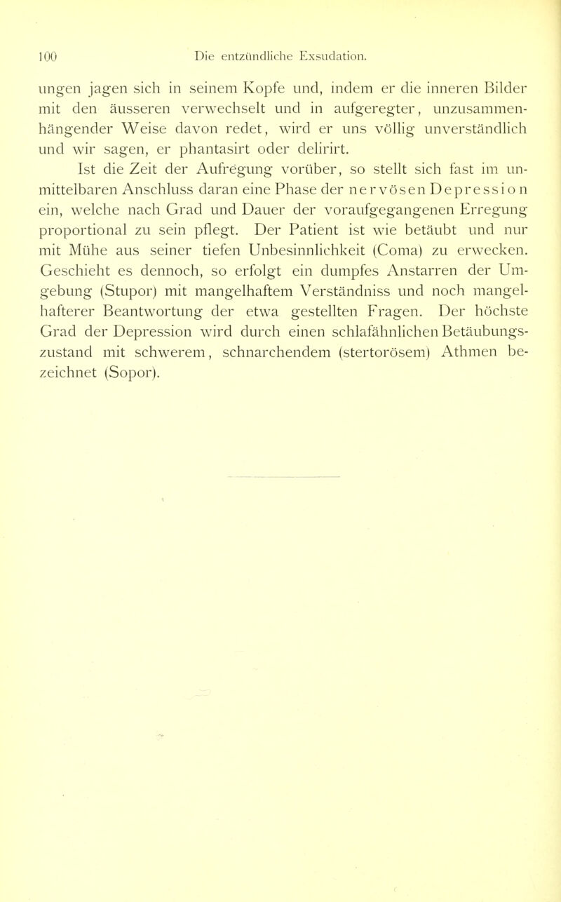ungen jagen sich in seinem Kopfe und, indem er die inneren Bilder mit den äusseren verwechselt und in aufgeregter, unzusammen- hängender Weise davon redet, wird er uns völlig unverständlich und wir sagen, er phantasirt oder delirirt. Ist die Zeit der Aufregung vorüber, so stellt sich fast im un- mittelbaren Anschluss daran eine Phase der nervösen Depression ein, welche nach Grad und Dauer der voraufgegangenen Erregung proportional zu sein pflegt. Der Patient ist wie betäubt und nur mit Mühe aus seiner tiefen Unbesinnlichkeit (Coma) zu erwecken. Geschieht es dennoch, so erfolgt ein dumpfes Anstarren der Um- gebung (Stupor) mit mangelhaftem Verständniss und noch mangel- hafterer Beantwortung der etwa gestellten Fragen. Der höchste Grad der Depression wird durch einen schlafähnlichen Betäubungs- zustand mit schwerem, schnarchendem (stertorösem) Athmen be- zeichnet (Sopor).