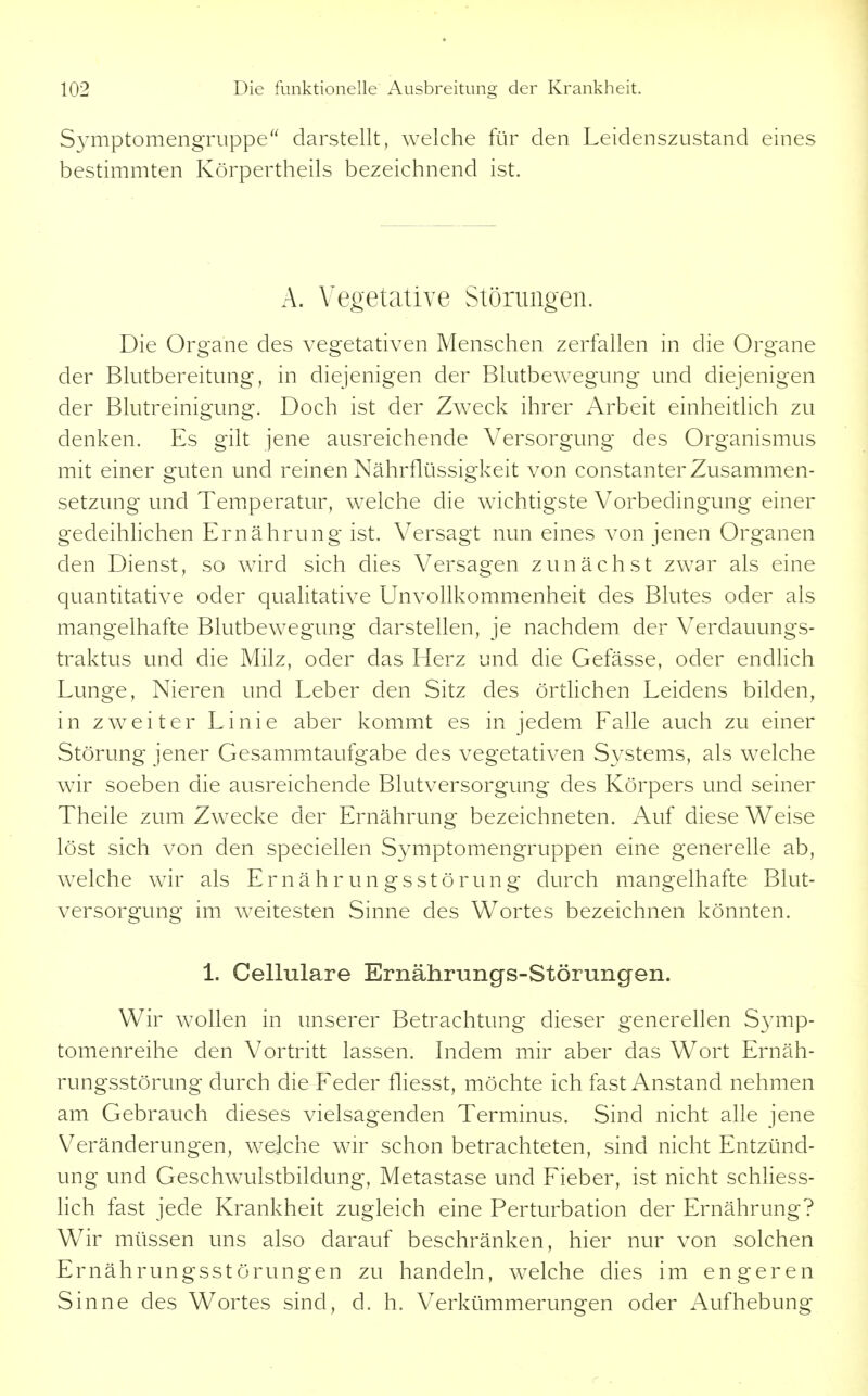 S3'mptomengruppe darstellt, welche für den Leidenszustand eines bestimmten Körpertheils bezeichnend ist. A. Vegetative Störungen. Die Organe des vegetativen Menschen zerfallen in die Organe der Blutbereitung, in diejenigen der Blutbewegung und diejenigen der Blutreinigung. Doch ist der Zweck ihrer Arbeit einheitlich zu denken. Es gilt jene ausreichende Versorgung des Organismus mit einer guten und reinen Nährflüssigkeit von constanter Zusammen- setzung und Temperatur, welche die wichtigste Vorbedingung einer gedeihlichen Ernährung ist. Versagt nun eines von jenen Organen den Dienst, so wird sich dies Versagen zunächst zwar als eine quantitative oder qualitative Unvollkommenheit des Blutes oder als mangelhafte Blutbewegung darstellen, je nachdem der Verdauungs- traktus und die Milz, oder das Herz und die Gefässe, oder endlich Lunge, Nieren und Leber den Sitz des örtlichen Leidens bilden, in zweiter Linie aber kommt es in jedem Ealle auch zu einer Störung jener Gesammtaufgabe des vegetativen Systems, als welche wir soeben die ausreichende Blutversorgung des Körpers und seiner Theile zum Zwecke der Ernährung bezeichneten. Auf diese Weise löst sich von den speciellen Symptomengruppen eine generelle ab, welche wir als Ernährungsstörung durch mangelhafte Blut- versorgung im weitesten Sinne des W^ortes bezeichnen könnten. 1. Gellulare Ernährungs-Störungen. Wir wollen in unserer Betrachtung dieser generellen S3mip- tomenreihe den Vortritt lassen. Indem mir aber das Wort Ernäh- rungsstörung durch die Paeder fliesst, möchte ich fast Anstand nehmen am Gebrauch dieses vielsagenden Terminus. Sind nicht alle jene Veränderungen, welche wir schon betrachteten, sind nicht Entzünd- ung und Geschwulstbildung, Metastase und Fieber, ist nicht schhess- lich fast jede Krankheit zugleich eine Perturbation der Ernährung? Wir müssen uns also darauf beschränken, hier nur von solchen Ernährungsstörungen zu handeln, welche dies im engeren Sinne des Wortes sind, d. h. Verkümmerungen oder Aufhebung