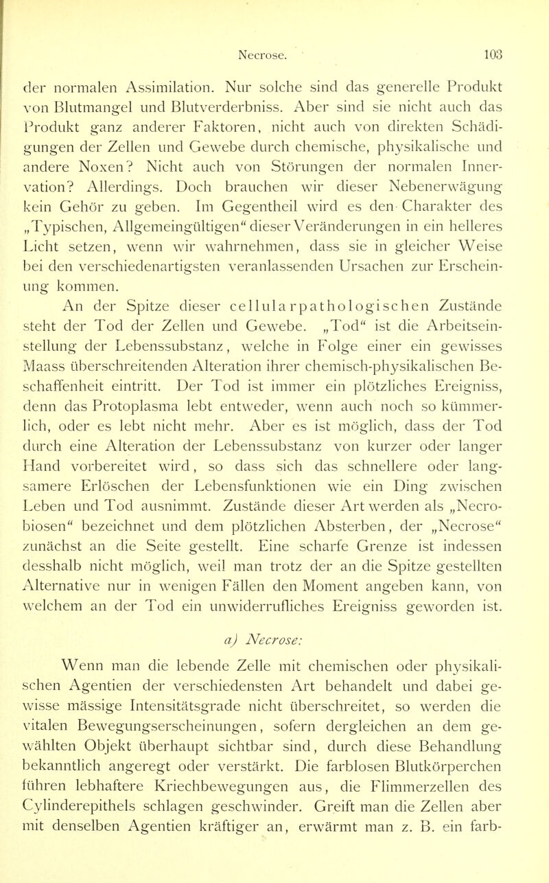 der normalen Assimilation. Nur solche sind das generelle Produkt von Blutmangel und Blutverderbniss. Aber sind sie nicht auch das Produkt ganz anderer Faktoren, nicht auch von direkten Schädi- gungen der Zellen und Gewebe durch chemische, physikalische und andere Noxen? Nicht auch von Störungen der normalen Inner- vation? Allerdings. Doch brauchen wir dieser Nebenerwägung kein Gehör zu geben. Im Gegentheil wird es den Charakter des Typischen, Allgemeingültigen dieser Veränderungen in ein helleres Licht setzen, wenn wir wahrnehmen, dass sie in gleicher Weise bei den verschiedenartigsten veranlassenden Ursachen zur Erschein- ung kommen. An der Spitze dieser cellularpathologischen Zustände steht der Tod der Zellen und Gewebe. „Tod ist die Arbeitsein- stellung der Lebenssubstanz, welche in Folge einer ein gewisses Maass überschreitenden Alteration ihrer chemisch-physikalischen Be- schaffenheit eintritt. Der Tod ist immer ein plötzliches Ereigniss, denn das Protoplasma lebt entweder, wenn auch noch so kümmer- lich, oder es lebt nicht mehr. Aber es ist möglich, dass der Tod durch eine Alteration der Lebenssubstanz von kurzer oder langer Hand vorbereitet wird, so dass sich das schnellere oder lang- samere Erlöschen der Lebensfunktionen wie ein Ding zwischen Leben und Tod ausnimmt. Zustände dieser Art werden als „Necro- biosen bezeichnet und dem plötzlichen Absterben, der ,^Necrose zunächst an die Seite gestellt. Eine scharfe Grenze ist indessen desshalb nicht möglich, weil man trotz der an die Spitze gestellten Alternative nur in wenigen Fällen den Moment angeben kann, von welchem an der Tod ein unwiderrufliches Ereigniss geworden ist. a) Necrose: Wenn man die lebende Zelle mit chemischen oder physikali- schen Agentien der verschiedensten Art behandelt und dabei ge- wisse mässige Intensitätsgrade nicht überschreitet, so werden die vitalen Bewegungserscheinungen, sofern dergleichen an dem ge- wählten Objekt überhaupt sichtbar sind, durch diese Behandlung bekanntlich angeregt oder verstärkt. Die farblosen Blutkörperchen führen lebhaftere Kriechbewegungen aus, die Flimmerzellen des Cylinderepithels schlagen geschwinder. Greift man die Zellen aber mit denselben Agentien kräftiger an, erwärmt man z. B. ein färb-