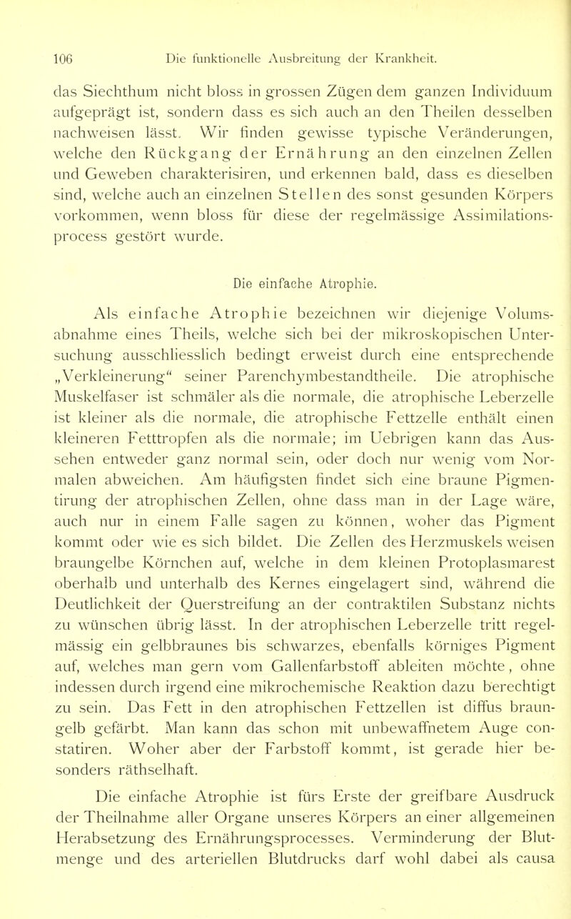das Siechthum nicht bloss in grossen Zügen dem ganzen Individuum aufgeprägt ist, sondern dass es sich auch an den Theilen desselben nachweisen lässt. Wir finden gewisse typische Veränderungen, welche den Rückgang der Ernährung an den einzelnen Zellen und Geweben charakterisiren, und erkennen bald, dass es dieselben sind, welche auch an einzelnen Stellen des sonst gesunden Körpers vorkommen, wenn bloss für diese der regelmässige Assimilations- process gestört wurde. Die einfache Atrophie. Als einfache Atrophie bezeichnen wir diejenige Volums- abnahme eines Theils, welche sich bei der mikroskopischen Unter- suchung ausschhesslich bedingt erweist durch eine entsprechende „Verkleinerung seiner Parenchymbestandtheile. Die atrophische Muskelfaser ist schmäler als die normale, die atrophische Leberzelle ist kleiner als die normale, die atrophische Fettzelle enthält einen kleineren Fetttropfen als die normale; im Uebrigen kann das Aus- sehen entweder ganz normal sein, oder doch nur wenig vom Nor- malen abweichen. Am häufigsten findet sich eine braune Pigmen- tirung der atrophischen Zellen, ohne dass man in der Lage wäre, auch nur in einem Falle sagen zu können, woher das Pigment kommt oder wie es sich bildet. Die Zellen des Herzmuskels weisen braungelbe Körnchen auf, welche in dem kleinen Protoplasmarest oberhalb und unterhalb des Kernes eingelagert sind, während die Deutlichkeit der Querstreifung an der contraktilen Substanz nichts zu wünschen übrig lässt. In der atrophischen Leberzelle tritt regel- mässig ein gelbbraunes bis schwarzes, ebenfalls körniges Pigment auf, welches man gern vom Gallenfarbstoff ableiten möchte , ohne indessen durch irgend eine mikrochemische Reaktion dazu berechtigt zu sein. Das Fett in den atrophischen Fettzellen ist difius braun- gelb gefärbt. Man kann das schon mit unbewaffnetem Auge con- statiren. Woher aber der Farbstoff kommt, ist gerade hier be- sonders räthselhaft. Die einfache Atrophie ist fürs Erste der greifbare Ausdruck der Theilnahme aller Organe unseres Körpers an einer allgemeinen Herabsetzung des Ernährungsprocesses. Verminderung der Blut- menge und des arteriellen Blutdrucks darf wohl dabei als causa
