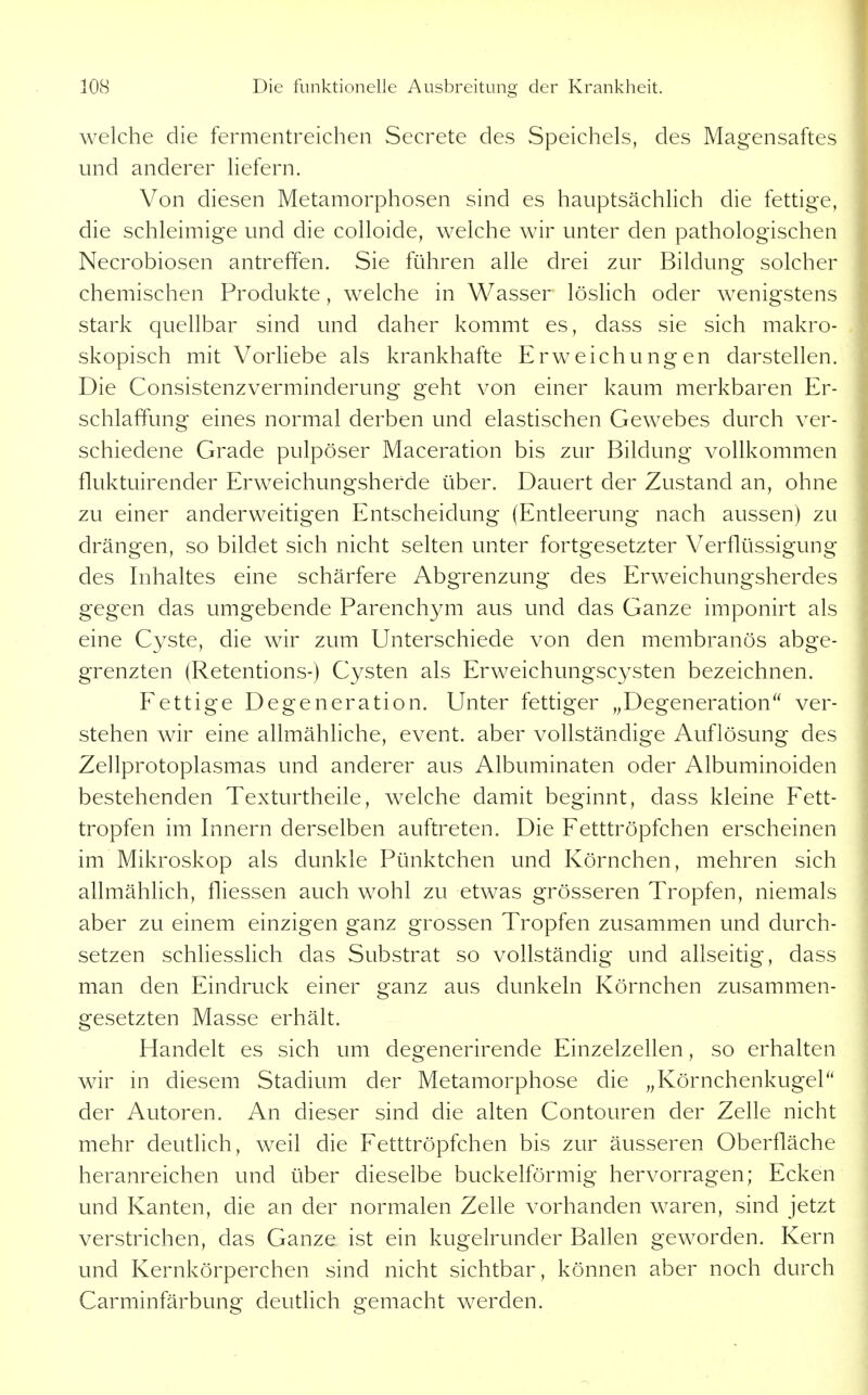 welche die fermentreichen Secrete des Speichels, des Magensaftes und anderer liefern. Von diesen Metamorphosen sind es hauptsächlich die fettige, die schleimige und die colloide, welche wir unter den pathologischen Necrobiosen antreffen. Sie führen alle drei zur Bildung solcher chemischen Produkte, welche in Wasser löslich oder wenigstens stark quellbar sind und daher kommt es, dass sie sich makro- skopisch mit Vorliebe als krankhafte Erweichungen darstellen. Die Consistenzverminderung geht von einer kaum merkbaren Er- schlaffung eines normal derben und elastischen Gewebes durch ver- schiedene Grade pulpöser Maceration bis zur Bildung vollkommen fluktuirender Erweichungsherde über. Dauert der Zustand an, ohne zu einer anderweitigen Entscheidung (Entleerung nach aussen) zu drängen, so bildet sich nicht selten unter fortgesetzter Verflüssigung des Inhaltes eine schärfere Abgrenzung des Erweichungsherdes gegen das umgebende Parench^mi aus und das Ganze imponirt als eine Cyste, die wir zum Unterschiede von den membranös abge- grenzten (Retentions-) Cysten als Erweichungscysten bezeichnen. Fettige Degeneration. Unter fettiger ^^Degeneration ver- stehen wir eine allmähliche, event. aber vollständige Auflösung des Zellprotoplasmas und anderer aus Albuminaten oder Albuminoiden bestehenden Texturtheile, welche damit beginnt, dass kleine Fett- tropfen im Innern derselben auftreten. Die Fetttröpfchen erscheinen im Mikroskop als dunkle Pünktchen und Körnchen, mehren sich allmählich, fliessen auch wohl zu etwas grösseren Tropfen, niemals aber zu einem einzigen ganz grossen Tropfen zusammen und durch- setzen schliesslich das Substrat so vollständig und allseitig, dass man den Eindruck einer ganz aus dunkeln Körnchen zusammen- gesetzten Masse erhält. Handelt es sich um degenerirende Einzelzellen, so erhalten wir in diesem Stadium der Metamorphose die „Körnchenkugel der Autoren. An dieser sind die alten Contouren der Zelle nicht mehr deutlich, weil die Fetttröpfchen bis zur äusseren Oberfläche heranreichen und über dieselbe buckeiförmig hervorragen; Ecken und Kanten, die an der normalen Zelle vorhanden waren, sind jetzt verstrichen, das Ganze ist ein kugelrunder Ballen geworden. Kern und Kernkörperchen sind nicht sichtbar, können aber noch durch Carminfärbung deutlich gemacht werden.
