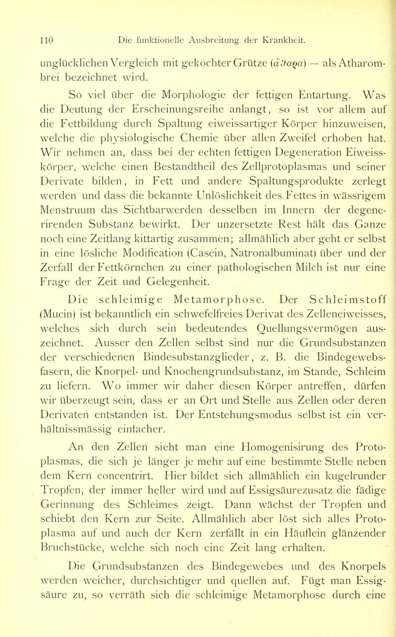 unglücklichen Vergleich mit gekochter Grütze {dOaQa) — alsAtharom- brei bezeichnet wird. So viel über die Morphologie der fettigen Entartung. Was die Deutung der Erscheinungsreihe anlangt, so ist vor allem auf die Eettbildung durch Spaltung eiweissartiger Körper hinzuweisen, welche die physiologische Chemie über allen Zweifel erhoben hat. Wir nehmen an, dass bei der echten fettigen Degeneration Eiweiss- körper, welche einen Bestandtheil des Zellprotoplasmas und seiner Derivate bilden, in Fett und andere Spaltungsprodukte zerlegt werden und dass die bekannte Unlöslichkeit des Fettes in wässrigem Menstruum das Sichtbarwerden desselben im Innern der degene- rirenden Substanz bewirkt. Der unzersetzte Rest hält das Ganze noch eine Zeitlang kittartig zusammen; allmählich aber geht er selbst in eine lösliche Modification (Casein, Natronalbuminat) über und der Zerfall der Fettkörnchen zu einer pathologischen Milch ist nur eine Frage der Zeit und Gelegenheit. Die schleimige Metamorphose. Der Schleimstoff (Mucin) ist bekanntlich ein schwefelfreies Derivat des Zelleneiweisses, welches sich durch sein bedeutendes Quellungsvermögen aus- zeichnet. Ausser den Zellen selbst sind nur die Grundsubstanzen der verschiedenen Bindesubstanzglieder, z. B. die Bindegewebs- fasern, die Knorpel- und Knochengrundsubstanz, im Stande, Schleim zu liefern. Wo immer wir daher diesen Körper antreffen, dürfen wir überzeugt sein, dass er an Ort und Stelle aus Zellen oder deren Derivaten entstanden ist. Der Entstehungsmodus selbst ist ein ver- hältnissmässig einlacher. An den Zellen sieht man eine Homogenisirung des Proto- plasmas, die sich je länger je mehr auf eine bestimmte Stelle neben dem Kern concentrirt. Hier bildet sich allmählich ein kugelrunder Tropfen, der immer heller wird und auf Essigsäurezusatz die fädige Gerinnung des Schleimes zeigt. Dann wächst der Tropfen und schiebt den Kern zur Seite. AllmähHch aber löst sich alles Proto- plasma auf und auch der Kern zerfällt in ein Fläuflein glänzender Bruchstücke, welche sich noch eine Zeit lang erhalten. Die Grundsubstanzen des Bindegewebes und des Knorpels werden weicher, durchsichtiger und quellen auf. Fügt man Essig- säure zu, so verräth sich die schleimige Metamorphose durch eine