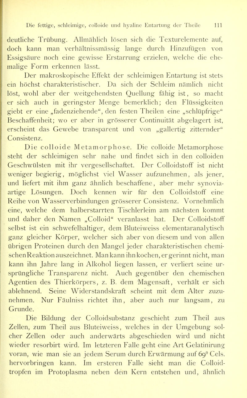 deutliche Trübung. Allmählich lösen sich die Texturelemente auf, doch kann man verhältnissmässig lange durch Hinzufügen von Essigsäure noch eine gewisse Erstarrung erzielen, welche die ehe- malige Form erkennen lässt. Der makroskopische Effekt der schleimigen Entartung ist stets ein höchst charakteristischer. Da sich der Schleim nämlich nicht löst, wohl aber der weitgehendsten Quellung fähig ist, so macht er sich auch in geringster Menge bemerkhch; den Flüssigkeiten giebt er eine „fadenziehende, den festen Theilen eine „schlüpfrige Beschaffenheit; wo er aber in grösserer Continuität abgelagert ist, erscheint das Gewebe transparent und von „gallertig zitternder Consistenz. Die colloide Metamorphose. Die colloide Metamorphose steht der schleimigen sehr nahe und findet sich in den colloiden Geschwülsten mit ihr vergesellschaftet. Der ColloidstofT ist nicht weniger begierig, möglichst viel Wasser aufzunehmen, als jener, und liefert mit ihm ganz ähnlich beschaffene, aber mehr synovia- artige Lösungen. Doch kennen wir für den Colloidstoff eine Reihe von Wasserverbindungen grösserer Consistenz. Vornehmhch eine, welche dem halberstarrten Tischlerleim am nächsten kommt und daher den Namen „CoUoid veranlasst hat. Der Colloidstoff selbst ist ein schwefelhaltiger, dem Bluteiweiss elementaranalytisch ganz gleicher Körper, welcher sich aber von diesem und von allen übrigen Proteinen durch den Mangel jeder charakteristischen chemi- schen Reaktion auszeichnet. Man kann ihn kochen, er gerinnt nicht, man kann ihn Jahre lang in Alkohol liegen lassen, er verliert seine ur- sprüngliche Transparenz nicht. Auch gegenüber den chemischen Agentien des Thierkörpers, z. B. dem Magensaft, verhält er sich ablehnend. Seine Widerstandskraft scheint mit dem Alter zuzu- nehmen. Nur Fäulniss richtet ihn, aber auch nur langsam, zu Grunde. Die Bildung der Colloidsubstanz geschieht zum Theil aus Zellen, zum Theil aus Bluteiweiss, welches in der Umgebung sol- cher Zellen oder auch anderwärts abgeschieden wird und nicht wieder resorbirt wird. Im letzteren Falle geht eine Art Gelatinirung voran, wie man sie an jedem Serum durch Erwärmung auf 69^ Cels. hervorbringen kann. Im ersteren Falle sieht man die CoUoid- tropfen im Protoplasma neben dem Kern entstehen und, ähnlich