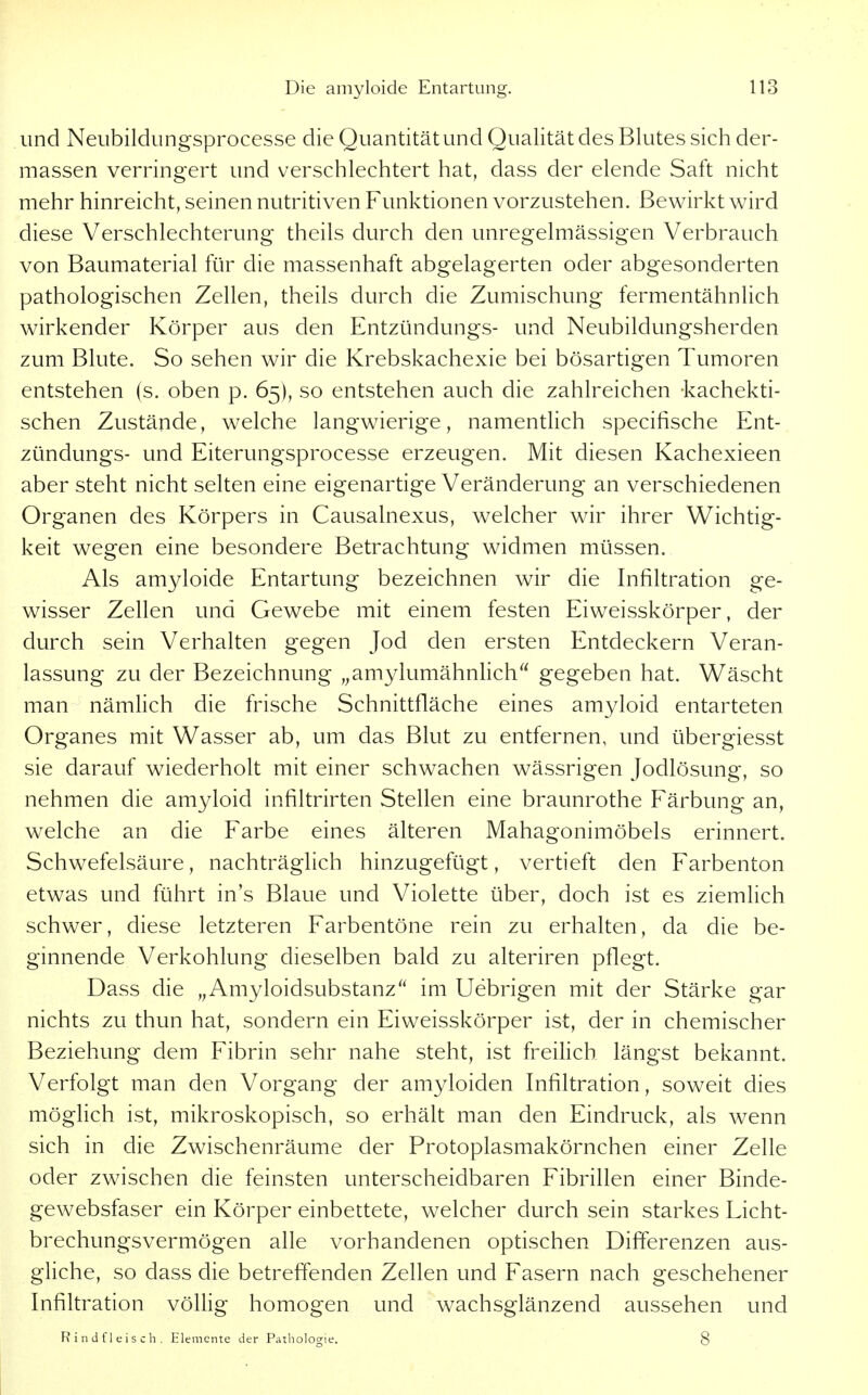und Neiibildungsprocesse die Quantität und Qualität des Blutes sich der- massen verringert und verschlechtert hat, dass der elende Saft nicht mehr hinreicht, seinen nutritiven Funktionen vorzustehen. Bewirkt wird diese Verschlechterung theils durch den unregelmässigen Verbrauch von Baumaterial für die massenhaft abgelagerten oder abgesonderten pathologischen Zellen, theils durch die Zumischung fermentähnlich wirkender Körper aus den Entzündungs- und Neubildungsherden zum Blute. So sehen wir die Krebskachexie bei bösartigen Tumoren entstehen (s. oben p. 65), so entstehen auch die zahlreichen -kachekti- schen Zustände, welche langwierige, namentlich specifische Ent- zündungs- und Eiterungsprocesse erzeugen. Mit diesen Kachexieen aber steht nicht selten eine eigenartige Veränderung an verschiedenen Organen des Körpers in Causalnexus, welcher wir ihrer Wichtig- keit wegen eine besondere Betrachtung widmen müssen. Als amyloide Entartung bezeichnen wir die Infiltration ge- wisser Zellen und Gewebe mit einem festen Eiweisskörper, der durch sein Verhalten gegen Jod den ersten Entdeckern Veran- lassung zu der Bezeichnung ,,amylumähnlich gegeben hat. Wäscht man nämlich die frische Schnittfläche eines amyloid entarteten Organes mit Wasser ab, um das Blut zu entfernen, und übergiesst sie darauf wiederholt mit einer schwachen wässrigen Jodlösung, so nehmen die amyloid infiltrirten Stellen eine braunrothe Färbung an, welche an die Farbe eines älteren Mahagonimöbels erinnert. Schwefelsäure, nachträglich hinzugefügt, vertieft den Farbenton etwas und führt in's Blaue und Violette über, doch ist es ziemlich schwer, diese letzteren Farbentöne rein zu erhalten, da die be- ginnende Verkohlung dieselben bald zu alteriren pflegt. Dass die „Amyloidsubstanz im Uebrigen mit der Stärke gar nichts zu thun hat, sondern ein Eiweisskörper ist, der in chemischer Beziehung dem Fibrin sehr nahe steht, ist freilich längst bekannt. Verfolgt man den Vorgang der amyloiden Infiltration, soweit dies möglich ist, mikroskopisch, so erhält man den Eindruck, als wenn sich in die Zwischenräume der Protoplasmakörnchen einer Zelle oder zwischen die feinsten unterscheidbaren Fibrillen einer Binde- gewebsfaser ein Körper einbettete, welcher durch sein starkes Licht- brechungsvermögen alle vorhandenen optischen Differenzen aus- gliche, so dass die betreffenden Zellen und Fasern nach geschehener Infiltration völlig homogen und wachsglänzend aussehen und R i n d f 1 e i s c Ii . Elemente der Pathologie. 8