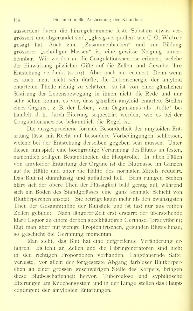ausserdem durch die hinzugekommene feste Substanz etwas ver- grössert und abgerundet sind, „glasig-verquollen wie C. O. Weber gesagt hat. Auch zum „Zusammenbacken und zur Bildung grösserer „scholliger Massen ist eine gewisse Neigung unver- kennbar. Wir werden an die Coagulationsnecrose erinnert, welche der Einwirkung pilzlicher Gifte auf die Zellen und Gewebe ihre Entstehung verdankt (s. 104). Aber auch nur erinnert. Denn wenn es auch nicht leicht sein dürfte, die Lebensenergie der amyloid entarteten Theile richtig zu schätzen, so ist von einer gänzhchen Sistirung der Lebensbewegung in ihnen nicht die Rede und nur sehr selten kommt es vor, dass gänzlich amyloid entartete Stellen eines Organs, z. B. der Leber, vom Organismus als „todte be- handelt, d. h. durch Eiterung sequestrirt werden, wie es bei der Coagulationsnecrose bekanntlich die Regel ist. Die ausgesprochene formale Besonderheit der amyloiden Ent- artung lässt mit Recht auf besondere Vorbedingungen schHessen, welche bei der Entstehung derselben gegeben sein müssen. Unter diesen nun spielt eine hochgradige Verarmung des Blutes an festen, namentlich zeUigen Bestandtheilen die Hauptrolle. In allen Fällen von amyloider Entartung der Organe ist die Blutmasse im Ganzen auf die Hälfte und unter die Hälfte des normalen Mittels reducirt. Das Blut ist dünnflüssig und auffallend hell. Beim ruhigen Stehen klärt sich der obere Theil der Flüssigkeit bald genug auf, während sich am Boden des Standgefässes eine ganz schmale Schicht von Blutkörperchen ansetzt. Sie beträgt kaum mehr als den zwanzigsten Theil der Gesammthöhe der Blutsäule und ist fast nur aus rothen Zellen gebildet. Nach längerer Zeit erst erstarrt der überstehende klare Liquor zu einem derben speckhäutigen Gerinnsel (Bradyfibrin); fügt man aber nur wenige Tropfen frischen, gesunden Blutes hinzu, so geschieht die Gerinnung momentan. Man sieht, das Blut hat eine tiefgreifende Veränderung er- fahren. Es fehlt an Zellen und die Fibringeneratoren sind nicht in den richtigen Proportionen vorhanden. Langdauernde Säfte- verluste, vor allem der fortgesetzte Abgang farbloser Blutkörper- chen an einer grossen geschwürigen Stelle des Körpers, bringen diese Blutbeschaffenheit hervor. Tuberculose und syphiHtische Eiterungen am Knochensystem und in der Lunge stellen das Haupt- contingent der amyloiden Entartungen.
