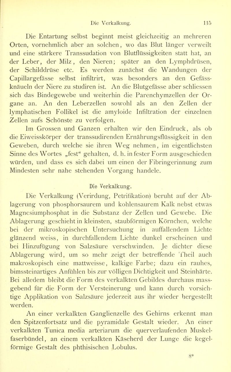 Die Entartung selbst beginnt meist gleichzeitig an mehreren Orten, vornehmhch aber an solchen, wo das Blut länger verweilt und eine stärkere Transsudation von Blutflüssigkeiten statt hat, an der Leber, der Milz, den Nieren; später an den L\^mphdrüsen, der Schilddrüse etc. Es werden zunächst die Wandungen der Capillargefässe selbst infiltrirt, was besonders an den Gefäss- knäueln der Niere zu studiren ist. An die Blutgefässe aber schliessen sich das Bindegewebe und weiterhin die Parenchymzellen der Or- gane an. An den Leberzellen sowohl als an den Zellen der lymphatischen Follikel ist die amyloide Infiltration der einzelnen Zellen aufs Schönste zu verfolgen. Im Grossen und Ganzen erhalten wir den Eindruck, als ob die Eiweisskörper der transsudirenden Ernährungsflüssigkeit in den Geweben, durch welche sie ihren Weg nehmen, im eigentlichsten Sinne des Wortes „fest gehalten, d. h. in fester Form ausgeschieden würden, und dass es sich dabei um einen der Fibringerinnung zum Mindesten sehr nahe stehenden Vorgang handele. Die Verkalkung. Die Verkalkung (Verirdung, Petrifikation) beruht auf der Ab- lagerung von phosphorsaurem und kohlensaurem Kalk nebst etwas Magnesiumphosphat in die Substanz der Zellen und Gewebe. Die Ablagerung geschieht in kleinsten, staubförmigen Körnchen, welche bei der mikroskopischen Untersuchung in auffallendem Lichte glänzend weiss, in durchfallendem Lichte dunkel erscheinen und bei Hinzufügung von Salzsäure verschwinden. Je dichter diese Ablagerung wird, um so mehr zeigt der betreffende Theil auch makroskopisch eine mattweisse, kalkige Farbe; dazu ein rauhes, bimssteinartiges Anfühlen bis zur völligen Dichtigkeit und Steinhärte. Bei alledem bleibt die Form des verkalkten Gebildes durchaus mass- gebend für die Form der Versteinerung und kann durch vorsich- tige Applikation von Salzsäure jederzeit aus ihr wieder hergestellt werden. An einer verkalkten Gangfienzelle des Gehirns erkennt man den Spitzenfortsatz und die pyramidale Gestalt wieder. An einer verkalkten Tunica media arteriarum die querverlaufenden Muskel- faserbündel, an einem verkalkten Käseherd der Lunge die kegel- förmige Gestalt des phthisischen Lobulus. 8*