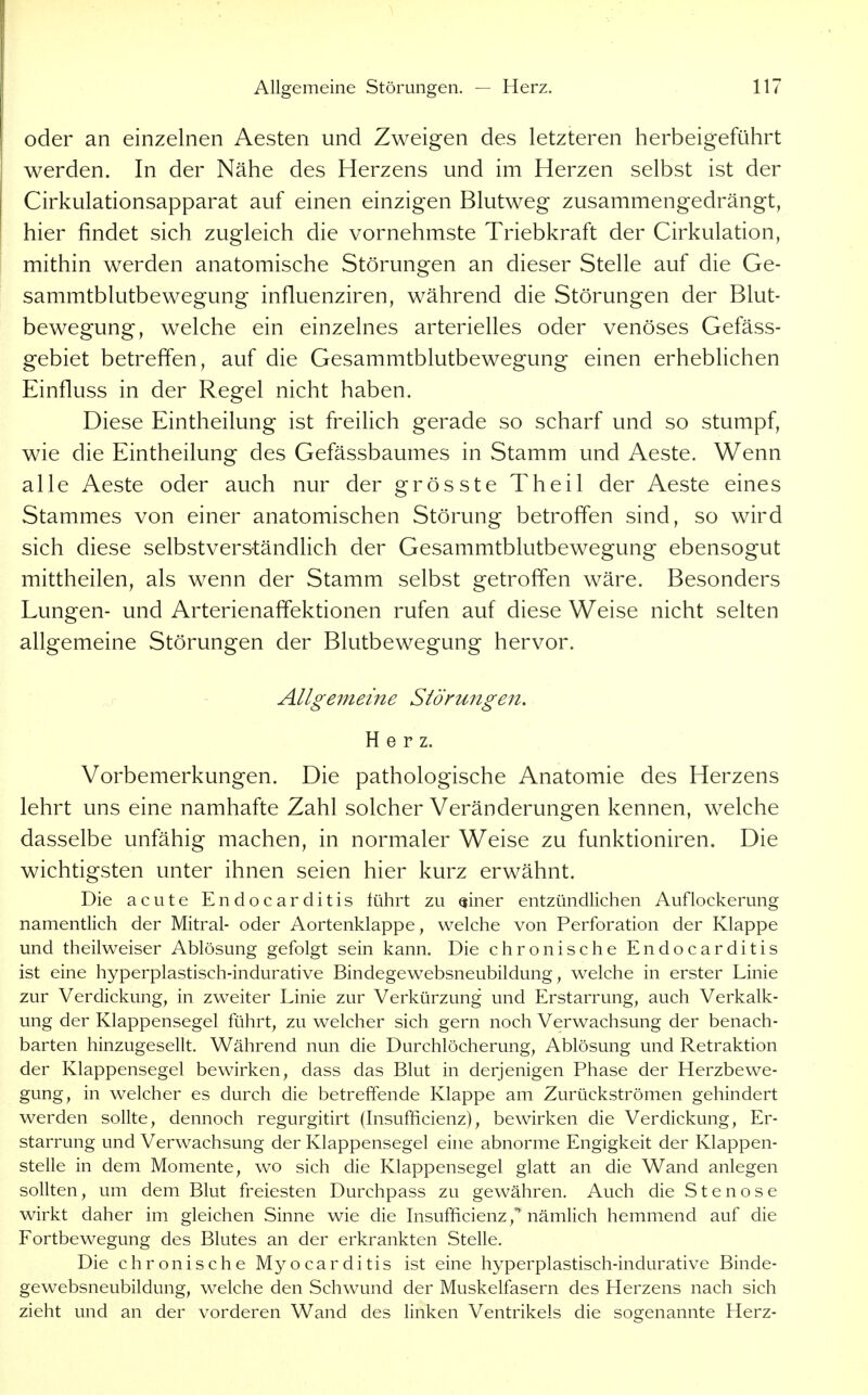 oder an einzelnen Aesten und Zweigen des letzteren herbeigeführt werden. In der Nähe des Herzens und im Herzen selbst ist der Cirkulationsapparat auf einen einzigen Blutweg zusammengedrängt, hier findet sich zugleich die vornehmste Triebkraft der Cirkulation, mithin werden anatomische Störungen an dieser Stelle auf die Ge- sammtblutbewegung influenziren, während die Störungen der Blut- bewegung, welche ein einzelnes arterielles oder venöses Gefäss- gebiet betreffen, auf die Gesammtblutbewegung einen erheblichen Einfluss in der Regel nicht haben. Diese Eintheilung ist freilich gerade so scharf und so stumpf, wie die Eintheilung des Gefässbaumes in Stamm und Aeste. Wenn alle Aeste oder auch nur der grösste Theil der Aeste eines Stammes von einer anatomischen Störung betroffen sind, so wird sich diese selbstverständlich der Gesammtblutbewegung ebensogut mittheilen, als wenn der Stamm selbst getroffen wäre. Besonders Lungen- und Arterienaffektionen rufen auf diese Weise nicht selten allgemeine Störungen der Blutbewegung hervor. Allgejneine Störunge7i. Herz. Vorbemerkungen. Die pathologische Anatomie des Herzens lehrt uns eine namhafte Zahl solcher Veränderungen kennen, welche dasselbe unfähig machen, in normaler Weise zu funktioniren. Die wichtigsten unter ihnen seien hier kurz erwähnt. Die acute Endocarditis führt zu Qiner entzündlichen Auflockerung namentlich der Mitral- oder Aortenklappe, welche von Perforation der Klappe und theilweiser Ablösung gefolgt sein kann. Die chronische Endocarditis ist eine hyperplastisch-indurative Bindegewebsneubildung, welche in erster Linie zur Verdickung, in zweiter Linie zur Verkürzung und Erstarrung, auch Verkalk- ung der Klappensegel führt, zu welcher sich gern noch Verwachsung der benach- barten hinzugesellt. Während nun die Durchlöcherung, Ablösung und Retraktion der Klappensegel bewirken, dass das Blut in derjenigen Phase der Herzbewe- gung, in welcher es durch die betreffende Klappe am Zurückströmen gehindert werden sollte, dennoch regurgitirt (Insufficienz), bewirken die Verdickung, Er- starrung und Verwachsung der Klappensegel eine abnorme Engigkeit der Klappen- stelle in dem Momente, wo sich die Klappensegel glatt an die Wand anlegen sollten, um dem Blut freiesten Durchpass zu gewähren. Auch die Stenose wirkt daher im gleichen Sinne wie die Insufficienz nämlich hemmend auf die Fortbewegung des Blutes an der erkrankten Stelle. Die chronische Myocarditis ist eine hyperplastisch-indurative Binde- gewebsneubildung, welche den Schwund der Muskelfasern des Herzens nach sich zieht und an der vorderen Wand des linken Ventrikels die sogenannte Herz-