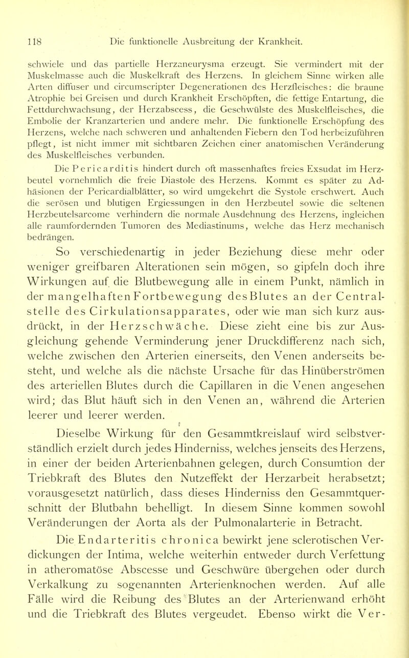 Schwiele und das partielle Herzaneurysma erzeugt. Sie vermindert mit der Muskelmasse auch die Muskelkraft des Herzens. In gleichem Sinne wirken alle Arten diffuser und circumscripter Degenerationen des Herzfleisches: die braune Atrophie bei Greisen und durch Krankheit Erschöpften, die fettige Entartung, die Fettdurchwachsung, der Herzabscess, die Geschwülste des Muskelfleisches, die Embolie der Kranzarterien und andere mehr. Die funktionelle Erschöpfung des Herzens, welche nach schweren und anhaltenden Fiebern den Tod herbeizuführen pflegt, ist nicht immer mit sichtbaren Zeichen einer anatomischen Veränderung des Muskelfleisches verbunden. Die Pericarditis hindert durch oft massenhaftes freies Exsudat im Herz- beutel vornehmlich die freie Diastole des Herzens. Kommt es später zu Ad- häsionen der Pericardialblätter, so wird umgekehrt die Systole erschwert. Auch die serösen und blutigen Ergiessungen in den Herzbeutel sowie die seltenen Herzbeutelsarcome verhindern die normale Ausdehnung des Herzens, ingleichen alle raumfordernden Tumoren des Mediastinums, welche das Herz mechanisch bedrängen. So verschiedenartig in jeder Beziehung diese mehr oder weniger greifbaren Alterationen sein mögen, so gipfeln doch ihre Wirkungen auf die Blutbewegung alle in einem Punkt, nämlich in der mangelhaften Fortbewegung desBlutes an der Central- stelle des Cirkulationsapparates, oder wie man sich kurz aus- drückt, in der Herzschwäche. Diese zieht eine bis zur Aus- gleichung gehende Verminderung jener Druckdifferenz nach sich, welche zwischen den Arterien einerseits, den Venen anderseits be- steht, und welche als die nächste Ursache für das Hinüberströmen des arteriellen Blutes durch die Capillaren in die Venen angesehen wird; das Blut häuft sich in den Venen an, während die Arterien leerer und leerer werden. Dieselbe Wirkung für den Gesammtkreislauf wird selbstver- ständlich erzielt durch jedes Hinderniss, welches jenseits des Herzens, in einer der beiden Arterienbahnen gelegen, durch Consumtion der Triebkraft des Blutes den Nutzeffekt der Herzarbeit herabsetzt; vorausgesetzt natürlich, dass dieses Hinderniss den Gesammtquer- schnitt der Blutbahn behelhgt. In diesem Sinne kommen sowohl Veränderungen der Aorta als der Pulmonalarterie in Betracht. Die Endarteritis chronica bewirkt jene sclerotischen Ver- dickungen der Intima, welche weiterhin entweder durch Verfettung in atheromatöse Abscesse und Geschwüre übergehen oder durch Verkalkung zu sogenannten Arterienknochen werden. Auf alle Fälle wird die Reibung des Blutes an der Arterienwand erhöht und die Triebkraft des Blutes vergeudet. Ebenso wirkt die Ver-