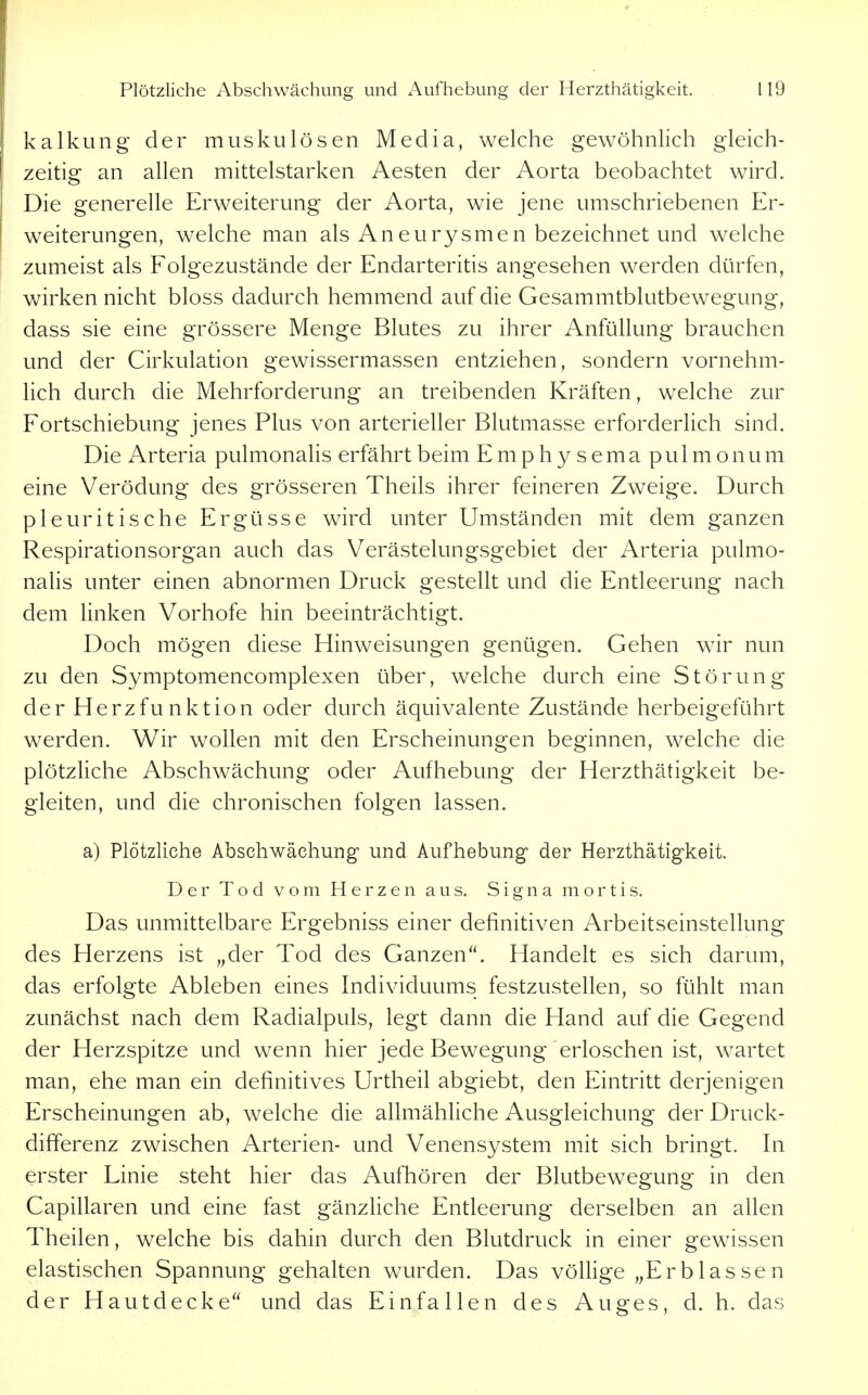 kalkung der muskulösen Media, welche gewöhnlich gleich- zeitig an allen mittelstarken Aesten der Aorta beobachtet wird. Die generelle Erweiterung der Aorta, wie jene umschriebenen Er- weiterungen, welche man als Aneurysmen bezeichnet und welche zumeist als Folgezustände der Endarteritis angesehen werden dürfen, wirken nicht bloss dadurch hemmend auf die Gesammtblutbewegung, dass sie eine grössere Menge Blutes zu ihrer AnfüUung brauchen und der Cirkulation gewissermassen entziehen, sondern vornehm- lich durch die Mehrforderung an treibenden Kräften, welche zur Fortschiebung jenes Plus von arterieller Blutmasse erforderlich sind. Die Arteria pulmonalis erfährt beim E m p h y s e m a pulmonum eine Verödung des grösseren Theils ihrer feineren Zweige. Durch pleuritische Ergüsse wird unter Umständen mit dem ganzen Respirationsorgan auch das Verästelungsgebiet der Arteria pulmo- nalis unter einen abnormen Druck gestellt und die Entleerung nach dem linken Vorhofe hin beeinträchtigt. Doch mögen diese Hinweisungen genügen. Gehen wir nun zu den Symptomencomplexen über, welche durch eine Störung der Herzfunktion oder durch äquivalente Zustände herbeigeführt werden. Wir wollen mit den Erscheinungen beginnen, welche die plötzliche Abschwächung oder Aufhebung der Herzthätigkeit be- gleiten, und die chronischen folgen lassen. a) Plötzliche Abschwächung und Aufhebung der Herzthätigkeit. Der Tod vom Herzen aus. Signa mortis. Das unmittelbare Ergebniss einer definitiven Arbeitseinstellung des Herzens ist „der Tod des Ganzen. Handelt es sich darum, das erfolgte Ableben eines Individuums festzustellen, so fühlt man zunächst nach dem Radialpuls, legt dann die Hand auf die Gegend der Herzspitze und wenn hier jede Bewegung erloschen ist, wartet man, ehe man ein definitives Urtheil abgiebt, den Eintritt derjenigen Erscheinungen ab, welche die allmähhche Ausgleichung der Druck- differenz zwischen Arterien- und Venensystem mit sich bringt. In erster Linie steht hier das Aufhören der Blutbewegung in den Capillaren und eine fast gänzUche Entleerung derselben an allen Theilen, welche bis dahin durch den Blutdruck in einer gewissen elastischen Spannung gehalten wurden. Das völlige „Erblassen der Hautdecke und das Einfallen des Auges, d. h. das
