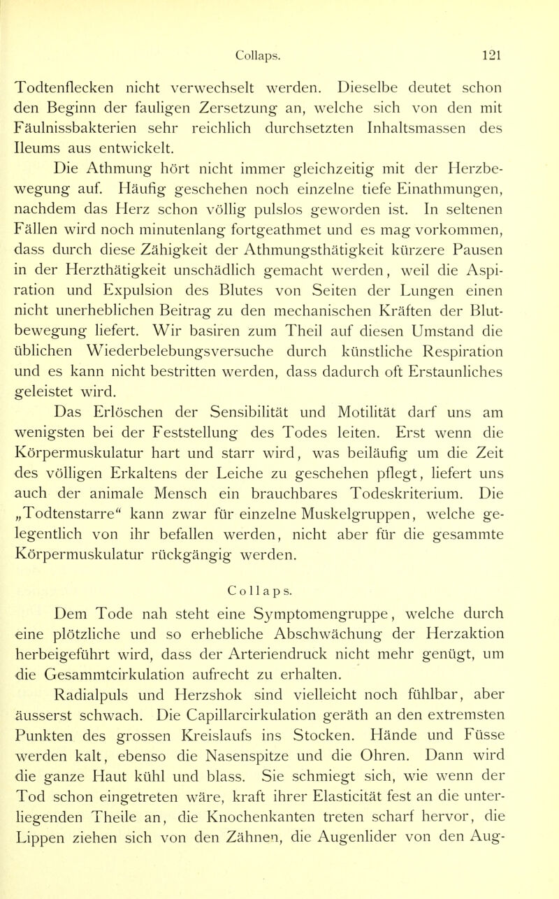 Todtenflecken nicht verwechselt werden. Dieselbe deutet schon den Beginn der fauligen Zersetzung an, welche sich von den mit Fäulnissbakterien sehr reichlich durchsetzten Inhaltsmassen des Ileums aus entwickelt. Die Athmung hört nicht immer gleichzeitig mit der Herzbe- wegung auf. Häufig geschehen noch einzelne tiefe Einathniungen, nachdem das Herz schon völlig pulslos geworden ist. In seltenen Fällen wird noch minutenlang fortgeathmet und es mag vorkommen, dass durch diese Zähigkeit der Athmungsthätigkeit kürzere Pausen in der Herzthätigkeit unschädlich gemacht werden, weil die Aspi- ration und Expulsion des Blutes von Seiten der Lungen einen nicht unerheblichen Beitrag zu den mechanischen Kräften der Blut- bewegung liefert. Wir basiren zum Theil auf diesen Umstand die üblichen Wiederbelebungsversuche durch künstliche Respiration und es kann nicht bestritten werden, dass dadurch oft ErstaunUches geleistet wird. Das Erlöschen der Sensibihtät und Motilität darf uns am wenigsten bei der Feststellung des Todes leiten. Erst wenn die Körpermuskulatur hart und starr wird, was beiläufig um die Zeit des völligen Erkaltens der Leiche zu geschehen pflegt, liefert uns auch der animale Mensch ein brauchbares Todeskriterium. Die „Todtenstarre^' kann zwar für einzelne Muskelgruppen, welche ge- legentlich von ihr befallen werden, nicht aber für die gesammte Körpermuskulatur rückgängig werden. Collaps. Dem Tode nah steht eine Symptomengruppe, welche durch eine plötzhche und so erhebUche Abschwächung der Herzaktion herbeigeführt wird, dass der Arteriendruck nicht mehr genügt, um die Gesammtcirkulation aufrecht zu erhalten. Radialpuls und Herzshok sind vielleicht noch fühlbar, aber äusserst schwach. Die Capillarcirkulation geräth an den extremsten Punkten des grossen Kreislaufs ins Stocken. Hände und Füsse werden kalt, ebenso die Nasenspitze und die Ohren. Dann wird die ganze Haut kühl und blass. Sie schmiegt sich, wie wenn der Tod schon eingetreten wäre, kraft ihrer Elasticität fest an die unter- hegenden Theile an, die Knochenkanten treten scharf hervor, die Lippen ziehen sich von den Zähnen, die AugenUder von den Aug-