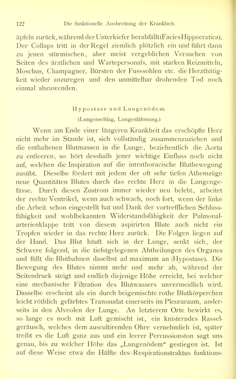 äpfeln zurück, während der Unterkiefer herabfällt (Facies Hippocratica), Der Collaps tritt in der Regel ziemlich plötzlich ein und führt dann zu jenen stürmischen, aber meist vergeblichen Versuchen von Seiten des ärztlichen und Wartepersonals, mit starken Reizmitteln, Moschus, Champagner, Bürsten der Fusssohlen etc. die Herzthätig- keit wieder anzuregen und den unmittelbar drohenden Tod noch einmal abzuwenden. Hypostase und Lungenödem. (Lungenschlag, Lungenlähmung.) Wenn am Ende einer längeren Krankheit das erschöpfte Herz nicht mehr im Stande ist, sich vollständig zusammenzuziehen und die enthaltenen Blutmassen in die Lunge, beziehentlich die Aorta zu entleeren, so hört desshalb jener wichtige Einfluss noch nicht auf, welchen die Inspiration auf die intrathoracische Blutbewegung ausübt. Dieselbe fördert mit jedem der oft sehr tiefen Athemzüge neue Quantitäten Blutes durch das rechte Herz in die Lungenge- fässe. Durch diesen Zustrom immer wieder neu belebt, arbeitet der rechte Ventrikel, wenn auch schwach, noch fort, wenn der linke die Arbeit schon eingestellt hat und Dank der vortrefflichen Schluss- fähigkeit und wohlbekannten Widerstandsfähigkeit der Pulmonal- arterienklappe tritt von diesem aspirirten Blute auch nicht ein Tropfen wieder in das rechte Herz zurück. Die Folgen liegen auf der Hand. Das Blut häuft sich in der Lunge, senkt sich, der Schwere folgend, in die tiefstgelegenen Abtheilungen des Organes und füllt die Blutbahnen daselbst ad maximum an (Hypostase). Die Bewegung des Blutes nimmt mehr und mehr ab, während der Seitendruck steigt und endlich diejenige Höhe erreicht, bei welcher eine mechanische Filtration des Blutwassers unvermeidlich wird. Dasselbe erscheint als ein durch beigemischte rothe Blutkörperchen leicht röthlich gefärbtes Transsudat einerseits im Pleuraraum, ander- seits in den Alveolen der Lunge. An letzterem Orte bewirkt es, so lange es noch mit Luft gemischt ist, ein knisterndes Rassel- geräusch, welches dem auscultirenden Ohre vernehmlieh ist, später treibt es die Luft ganz aus und ein leerer Percussionston sagt uns genau, bis zu welcher Höhe das „Lungenödem gestiegen ist. Ist auf diese Weise etwa die Hälfte des Respirationstraktus funktions-