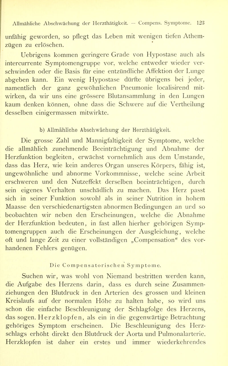 unfähig geworden, so pflegt das Leben mit wenigen tiefen Athem- zügen zu erlöschen. Uebrigens kommen geringere Grade von Hypostase auch als intercurrente Symptomengruppe vor, welche entweder wieder ver- schwinden oder die Basis für eine entzündhche Affektion der Lunge abgeben kann. Ein wenig Hypostase dürfte übrigens bei jeder, namentlich der ganz gewöhnlichen Pneumonie localisirend mit- wirken, da wir uns eine grössere Blutansammlung in den Lungen kaum denken können, ohne dass die Schwere auf die Vertheilung desselben einigermassen mitwirkte. b) Allmähliche Abschwächung der Herzthätig-keit. Die grosse Zahl und Mannigfaltigkeit der Symptome, welche die allmählich zunehmende Beeinträchtigung und Abnahme der Herzfunktion begleiten, erwächst vornehmlich aus dem Umstände, dass das Herz, wie kein anderes Organ unseres Körpers, fähig ist, ungewöhnliche und abnorme Vorkommnisse, welche seine Arbeit erschweren und den Nutzeffekt derselben beeinträchtigen, durch sein eigenes Verhalten unschädhch zu machen. Das Herz passt sich in seiner Funktion sowohl als in seiner Nutrition in hohem Maasse den verschiedenartigsten abnormen Bedingungen an und so beobachten wir neben den Erscheinungen, welche die Abnahme der Herzfunktion bedeuten, in fast allen hierher gehörigen Symp- tomengruppen auch die Erscheinungen der Ausgleichung, welche oft und lange Zeit zu einer vollständigen ,,Compensation des vor- handenen Fehlers genügen. Die Compensatorischen Symptome. Suchen wir, was wohl von Niemand bestritten werden kann, die Aufgabe des Herzens darin, dass es durch seine Zusammen- ziehungen den Blutdruck in den Arterien des grossen und kleinen Kreislaufs auf der normalen Höhe zu halten habe, so wird uns schon die einfache Beschleunigung der Schlagfolge des Herzens, das sogen. Herzklopfen, als ein in die gegenwärtige Betrachtung gehöriges Symptom erscheinen. Die Beschleunigung des Herz- schlags erhöht direkt den Blutdruck der Aorta und Pulmonalarterie. Herzklopfen ist daher ein erstes und immer wiederkehrendes