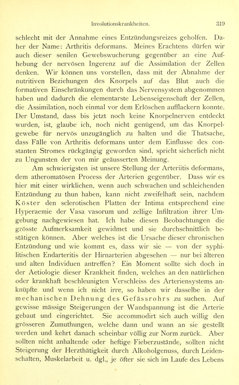 schlecht mit der Annahme eines Entzündungsreizes geholfen. Da- her der Name: Arthritis deformans. Meines Erachtens dürfen wir auch dieser senilen Gewebswucherung gegenüber an eine Auf- hebung der nervösen Ingerenz auf die Assimilation der Zellen denken. Wir können uns vorstellen, dass mit der Abnahme der nutritiven Beziehungen des Knorpels auf das Blut auch die formativen Einschränkungen durch das Nervensystem abgenommen haben und dadurch die elementarste Lebenseigenschaft der Zellen, die Assimilation, noch einmal vor dem Erlöschen aufflackern konnte. Der Umstand, dass bis jetzt noch keine Knorpelnerven entdeckt wurden, ist, glaube ich, noch nicht genügend, um das Knorpel- gewebe für nervös unzugänglich zu halten und die Thatsache, dass Fälle von Arthritis deformans unter dem Einflüsse des con- stanten Stromes rückgängig geworden sind, spricht sicherlich nicht zu Ungunsten der von mir geäusserten Meinung. Am schwierigsten ist unsere Stellung der Arteriitis deformans, dem atheromatösen Process der Arterien gegenüber. Dass wir es hier mit einer wirklichen, wenn auch schwachen und schleichenden Entzündung zu thun haben, kann nicht zweifelhaft sein, nachdem Köster den sclerotischen Platten der Intima entsprechend eine H3^peraemie der Vasa vasorum und zeUige Infiltration ihrer Um- gebung nachgewiesen hat. Ich habe diesen Beobachtungen die grösste Aufmerksamkeit gewidmet und sie durchschnittlich be- stätigen können. Aber welches ist die Ursache dieser chronischen Entzündung und wie kommt es, dass wir sie — von der syphi- litischen Endarteritis der Hirnarterien abgesehen — nur bei älteren und alten Individuen antreffen? Ein Moment sollte sich doch in der Aetiologie dieser Krankheit finden, welches an den natürlichen oder krankhaft beschleunigten Verschleiss des Arteriensystems an- knüpfte und wenn ich nicht irre, so haben wir dasselbe in der mechanischen Dehnung des Gefässrohrs zu suchen. Auf gewisse mässige Steigerungen der Wandspannung ist die Arterie gebaut und eingerichtet. Sie accommodirt sich auch willig den grösseren Zumuthungen, welche dann und wann an sie gestellt werden und kehrt danach scheinbar völhg zur Norm zurück. Aber sollten nicht anhaltende oder heftige Fieberzustände, sollten nicht Steigerung der Herzthätigkeit durch Alkoholgenuss, durch Leiden- schaften, Muskelarbeit u. dgl., je öfter sie sich im Laufe des Lebens