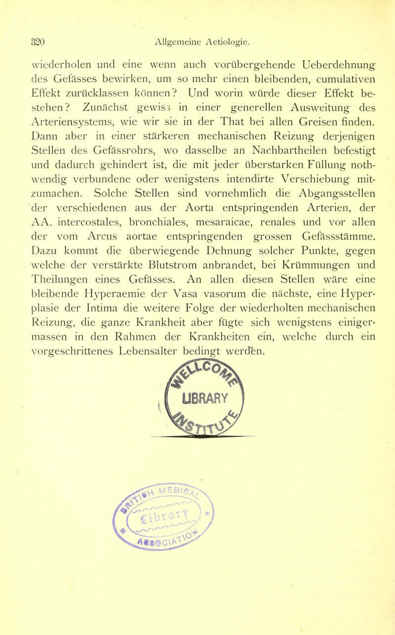 wiederholen und eine wenn auch vorübergehende Ueberdehnung des Gefässes bewirken, um so mehr einen bleibenden, cumulativen Effekt zurücklassen können? Und worin würde dieser Effekt be- stehen? Zunächst gewiss in einer generellen Ausweitung des Arteriensystems, wie wir sie in der That bei allen Greisen finden. Dann aber in einer stärkeren mechanischen Reizung derjenigen Stellen des Gefässrohrs, wo dasselbe an Nachbartheilen befestigt und dadurch gehindert ist, die mit jeder überstarken Füllung noth- wendig verbundene oder wenigstens intendirte Verschiebung mit- zumachen. Solche Stellen sind vornehmlich die Abgangsstellen der verschiedenen aus der Aorta entspringenden Arterien, der AA. intercostales, bronchiales, mesaraicae, renales und vor allen der vom Arcus aortae entspringenden grossen Gefässstämme. Dazu kommt die überwiegende Dehnung solcher Punkte, gegen welche der verstärkte Blutstrom anbrandet, bei Krümmungen und Theilungen eines Gefässes. An allen diesen Stellen wäre eine bleibende Hyperaemie der Vasa vasorum die nächste, eine Hyper- plasie der Intima die weitere Folge der wiederholten mechanischen Reizung, die ganze Krankheit aber fügte sich wenigstens einiger- massen in den Rahmen der Krankheiten ein, welche durch ein vorgeschrittenes Lebensalter bedingt werden.