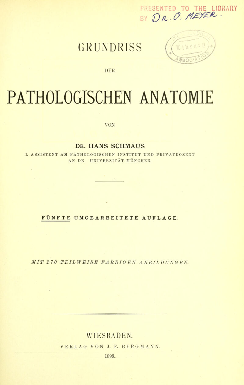 ^RESENTFD TO THE LIBRARY GRUNDRISS DER PATHOLOGISCHEN ANATOMIE VON DR. HANS SCHMAUS I. ASSISTENT AM PATHOLOGISCHEN INSTITUT UND PRIVATDOZENT AN DE UNIVEESITÄT MÜNCHEN. FÜNFTE UMGEARBEITETE AUFLAGE. MIT 2 70 TEILWEISE FARBIGEN ABBILDUNGEN. WIESBADEN. VERLAG VON J. F. BERGMANN. 1899.