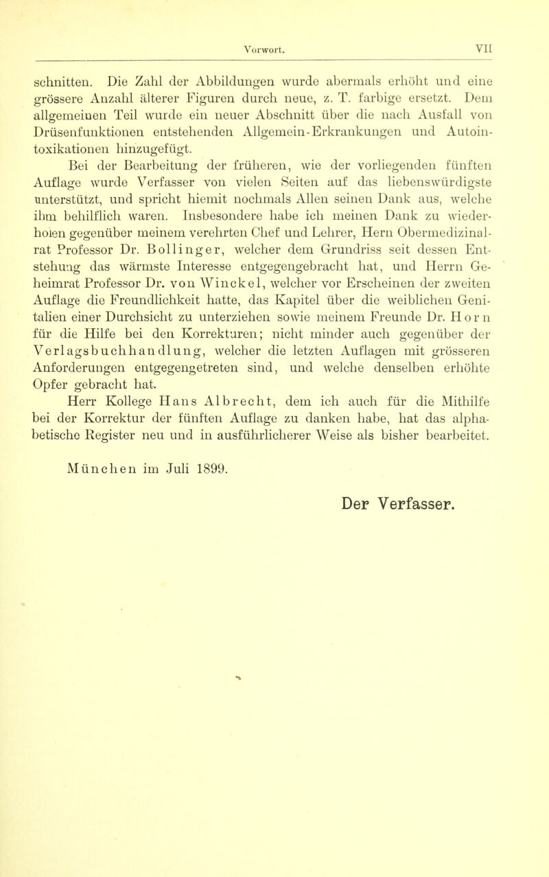 schnitten. Die Zahl der Abbildungen wurde abermals erhöht und eine grössere Anzahl älterer Figuren durch neue, z. T. farbige ersetzt. Dem allgemeinen Teil wurde ein neuer Abschnitt über die nach Ausfall von Drüsenfunktionen entstehenden Allgemein-Erkrankungen und Autoin- toxikationen hinzugefügt. Bei der Bearbeitung der früheren, wie der vorliegenden fünften Auflao;e wurde Verfasser von vielen Seiten auf das liebenswürdigste unterstützt, und spricht hiemit nochmals Allen seinen Dank aus, welche ihm behilflich waren. Insbesondere habe ich meinen Dank zu wieder- holen gegenüber meinem verehrten Chef und Lehrer, Hern Obermedizinal- rat Professor Dr. Bollinger, welcher dem Grundriss seit dessen Ent- stehung das wärmste Interesse entgegengebracht hat, und Herrn Ge- heimrat Professor Dr. von Winckel, welcher vor Erscheinen der zweiten Auflage die Freundlichkeit hatte, das Kapitel über die weiblichen Geni- talien einer Durchsicht zu unterziehen sowie meinem Freunde Dr. Horn für die Hilfe bei den Korrekturen; nicht minder auch gegenüber der Verlagsbuchhandlung, welcher die letzten Auflagen mit grösseren Anforderungen entgegengetreten sind, und welche denselben erhöhte Opfer gebracht hat. Herr Kollege Hans Albrecht, dem ich auch für die Mithilfe bei der Korrektur der fünften Auflage zu danken habe, hat das alpha- betische Register neu und in ausführlicherer Weise als bisher bearbeitet. München im Juh 1899. Der Verfasser.