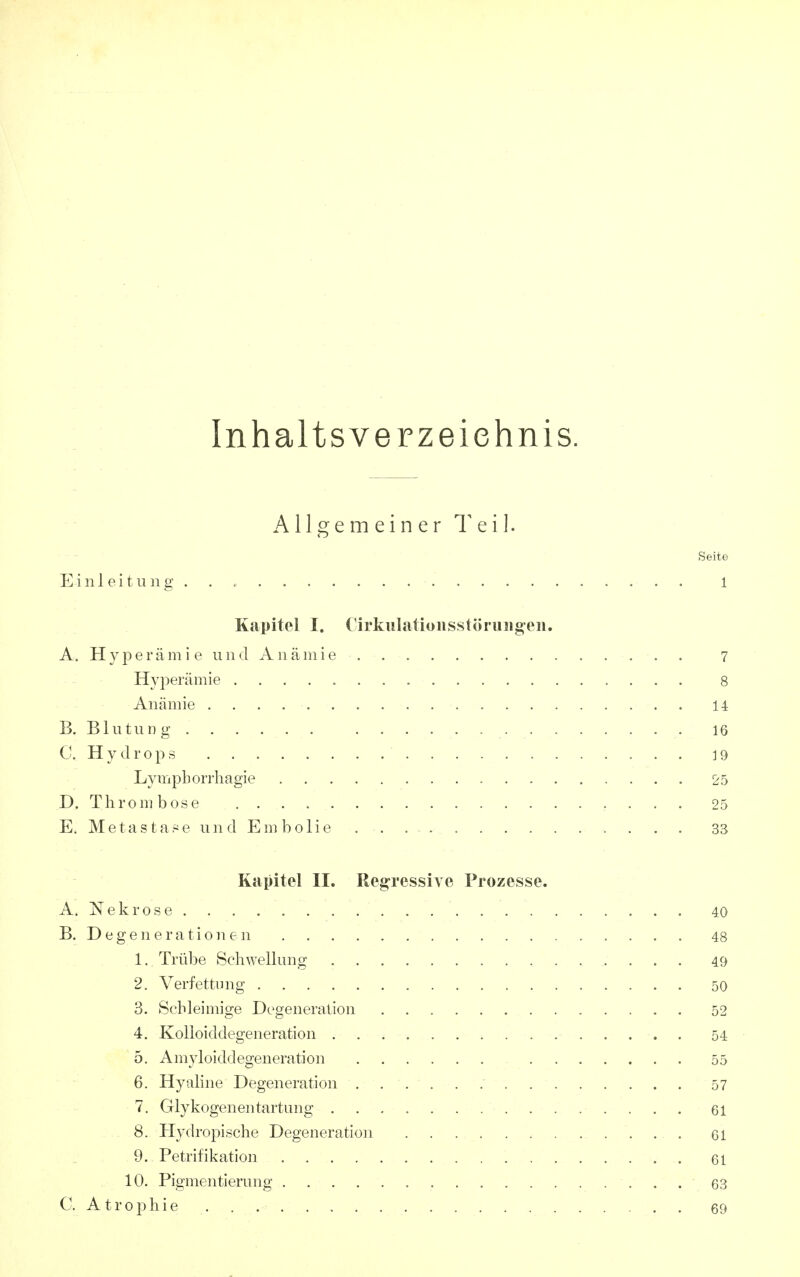 Inhaltsverzeichnis. A11 g e m e i n e r T e i ]. Seite Einleitung . . 1 Kapitel I. Cirkulatioiisstöriiiig^eii. A . H y p e r ä m i e u n d A n ä ni i e 7 Hyperämie 8 Anämie 14 B. BlutuD g 16 C. Hydrops 19 Lympborrliagie 25 D. Thrombose . , . 25 E. Metas tase un d Em bolie . . 33 Kapitel II. Repressive Prozesse. A. Nekrose 40 B. Degenerationen 48 1. Trübe Sch\yellung 49 2. Verfettung 50 3. Schleimige Degeneration 52 4. Kolloiddegeneration . 54 o. Amyloiddegeneration 55 6. Hyaline Degeneration 57 7. Glykogenen tartung 61 8. Hydropische Degeneration 61 9. Petrifikation 61 10. Pigmentierung 63 C. Atrophie 69