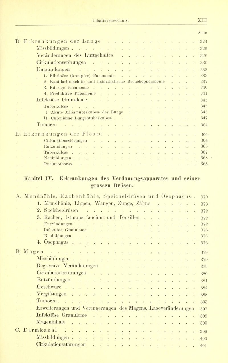 Seite D. Erkrankungen der Lunge . . 324 Missbildungen 326 Veränderungen des Luftgehaltes 326 Cirkulationsstörungen 330 Entzündungen . 333 1. Fibrinöse (kroupöse) Pneumonie 333 2. Kapillarbroncliitis und katarrhalische Bronchopneumonie .... 337 3. Eiterige Pneumonie 340 4. Produktive Pneumonie 341 Infektiöse Granulome • 345 Tuberkulose 345 I. Akute Miliartuberkulose der Lunge 345 iL Chronische Lungentuberkulose 347 Tumoren 364 E. Erkrankungen der Pleura 364 Cirkulationsstörungen 364 Entzündungen 365 ' ' Tuberkulose 367 ■ ' Neubildungen 368 Pneumothorax 368 Kapitel IV. Erkrankung'eii des Yerdauung-sapparates und seiner grossen Drüsen. A. Mundhöhle, Rachenhöhle, Speicheldrüsen und Ösophagus . 370 1. Mundhöhle, Lippen, Wangen, Zunge, Zähne 370 2. Speicheldrüsen 372 3. Rachen, Isthmus faucium und Tonsillen 372 Entzündungen . . 372 ' ' ' Infektiöse Granulome 376 Neubildungen 376 4. Ösophagus 37G B. Magen 379 Missbildungen 379 Regressive Veränderungen 379 Cirkulationsstörungen 380 Entzündimgen 381 Geschwüre 384 Vergiftungen 388 Tumoren 393 Erweiterungen und Verengerungen des Magens, Lage Veränderungen 397 , Infektiöse Granulome 399 Mageninhalt 399 C. Darmkanal . 399 Missbildungen 400 Cirkulationsstörungen 401