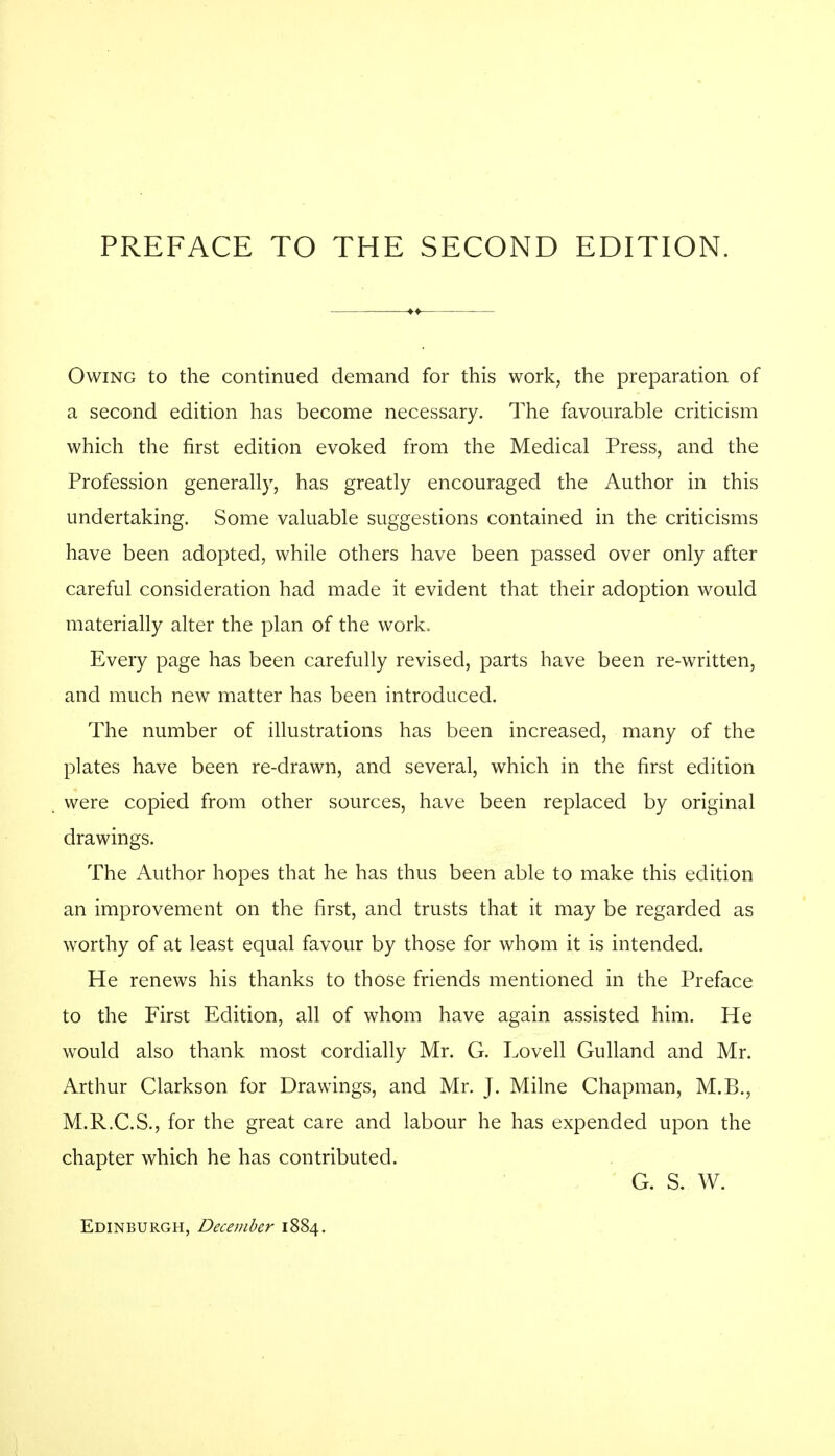 Owing to the continued demand for this work, the preparation of a second edition has become necessary. The favourable criticism which the first edition evoked from the Medical Press, and the Profession generally, has greatly encouraged the Author in this undertaking. Some valuable suggestions contained in the criticisms have been adopted, while others have been passed over only after careful consideration had made it evident that their adoption would materially alter the plan of the work. Every page has been carefully revised, parts have been re-written, and much new matter has been introduced. The number of illustrations has been increased, many of the plates have been re-drawn, and several, which in the first edition were copied from other sources, have been replaced by original drawings. The Author hopes that he has thus been able to make this edition an improvement on the first, and trusts that it may be regarded as worthy of at least equal favour by those for whom it is intended. He renews his thanks to those friends mentioned in the Preface to the First Edition, all of whom have again assisted him. He would also thank most cordially Mr. G. Lovell Gulland and Mr. Arthur Clarkson for Drawings, and Mr. J. Milne Chapman, M.B., M.R.C.S., for the great care and labour he has expended upon the chapter which he has contributed. G. S. W. Edinburgh, December 1884.