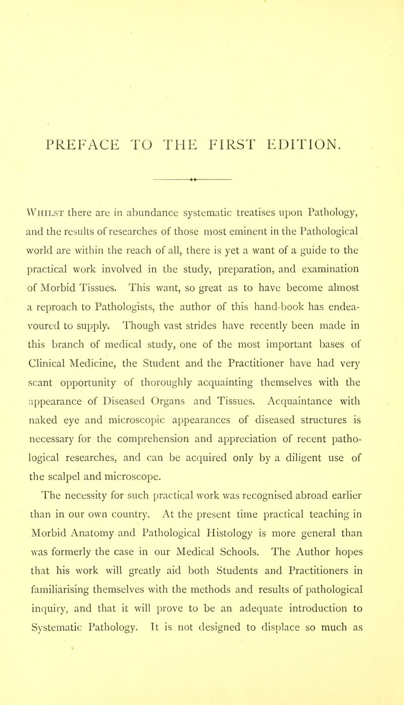 Whilst there are in abundance systematic treatises upon Pathology, and the results of researches of those most eminent in the Pathological world are within the reach of all, there is yet a want of a guide to the practical work involved in the study, preparation, and examination of Morbid Tissues. This want, so great as to have become almost a reproach to Pathologists, the author of this hand-book has endea- voured to supply. Though vast strides have recently been made in this branch of medical study, one of the most important bases of Clinical Medicine, the Student and the Practitioner have had very scant opportunity of thoroughly acquainting themselves with the appearance of Diseased Organs and Tissues. Acquaintance with naked eye and microscopic appearances of diseased structures is necessary for the comprehension and appreciation of recent patho- logical researches, and can be acquired only by a diligent use of the scalpel and microscope. The necessity for such practical work was recognised abroad earlier than in our own country. At the present time practical teaching in Morbid Anatomy and Pathological Histology is more general than was formerly the case in our Medical Schools. The Author hopes that his work will greatly aid both Students and Practitioners in familiarising themselves with the methods and results of pathological inquiry, and that it will prove to be an adequate introduction to Systematic Pathology. Tt is not designed to displace so much as