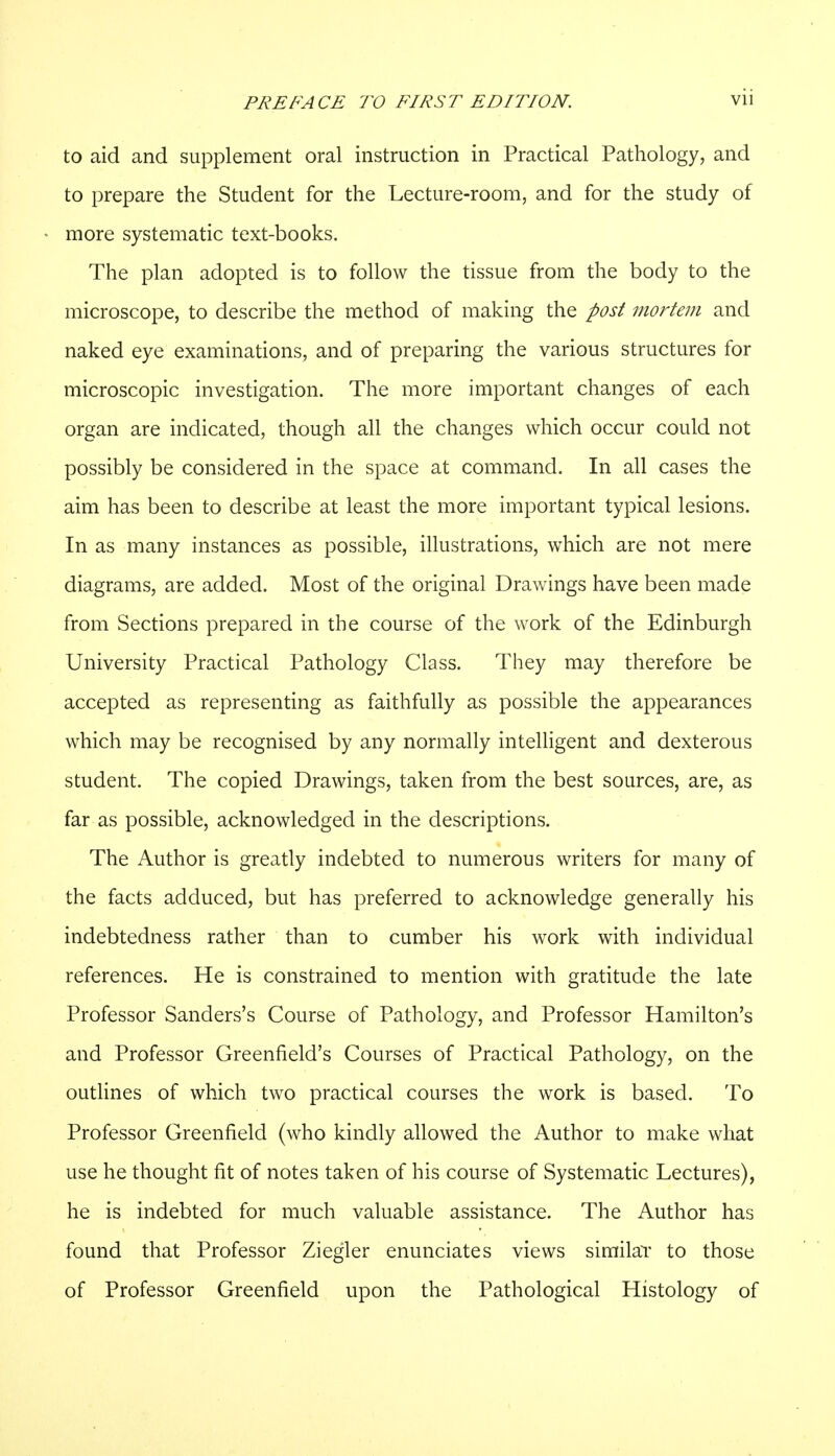 to aid and supplement oral instruction in Practical Pathology, and to prepare the Student for the Lecture-room, and for the study of more systematic text-books. The plan adopted is to follow the tissue from the body to the microscope, to describe the method of making the post mortem and naked eye examinations, and of preparing the various structures for microscopic investigation. The more important changes of each organ are indicated, though all the changes which occur could not possibly be considered in the space at command. In all cases the aim has been to describe at least the more important typical lesions. In as many instances as possible, illustrations, which are not mere diagrams, are added. Most of the original Drawings have been made from Sections prepared in the course of the work of the Edinburgh University Practical Pathology Class. They may therefore be accepted as representing as faithfully as possible the appearances which may be recognised by any normally intelligent and dexterous student. The copied Drawings, taken from the best sources, are, as far as possible, acknowledged in the descriptions. The Author is greatly indebted to numerous writers for many of the facts adduced, but has preferred to acknowledge generally his indebtedness rather than to cumber his work with individual references. He is constrained to mention with gratitude the late Professor Sanders's Course of Pathology, and Professor Hamilton's and Professor Greenfield's Courses of Practical Pathology, on the outlines of which two practical courses the work is based. To Professor Greenfield (who kindly allowed the Author to make what use he thought fit of notes taken of his course of Systematic Lectures), he is indebted for much valuable assistance. The Author has found that Professor Ziegler enunciates views similar to those of Professor Greenfield upon the Pathological Histology of