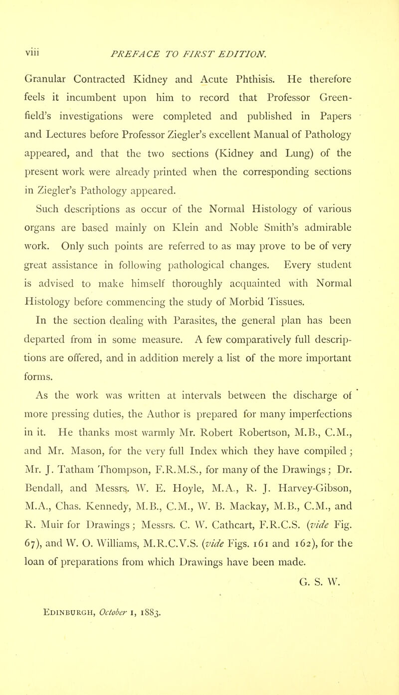 Granular Contracted Kidney and Acute Phthisis. He therefore feels it incumbent upon him to record that Professor Green- field's investigations were completed and published in Papers and Lectures before Professor Ziegler's excellent Manual of Pathology appeared, and that the two sections (Kidney and Lung) of the present work were already printed when the corresponding sections in Ziegler's Pathology appeared. Such descriptions as occur of the Normal Histology of various organs are based mainly on Klein and Noble Smith's admirable work. Only such points are referred to as may prove to be of very great assistance in following pathological changes. Every student is advised to make himself thoroughly acquainted with Normal Histology before commencing the study of Morbid Tissues. In the section dealing with Parasites, the general plan has been departed from in some measure. A few comparatively full descrip- tions are offered, and in addition merely a list of the more important forms. As the work was written at intervals between the discharge of more pressing duties, the Author is prepared for many imperfections in it. He thanks most warmly Mr. Robert Robertson, M.B., C.M., and Mr. Mason, for the very full Index which they have compiled; Mr. J. Tatham Thompson, F.R.M.S., for many of the Drawings; Dr. Bendall, and Messrs. W. E. Hoyle, M.A., R. J. Harvey-Gibson, M.A., Chas. Kennedy, M.B., C.M., W. B. Mackay, M.B., C.M., and R. Muir for Drawings; Messrs. C. VV. Cathcart, F.R.C.S. {vide Fig. 67), and W. O. Williams, M.R.C.V.S. (vide Figs. 161 and 162), for the loan of preparations from which Drawings have been made. G. S. W. Edinburgh, October 1, 1883.