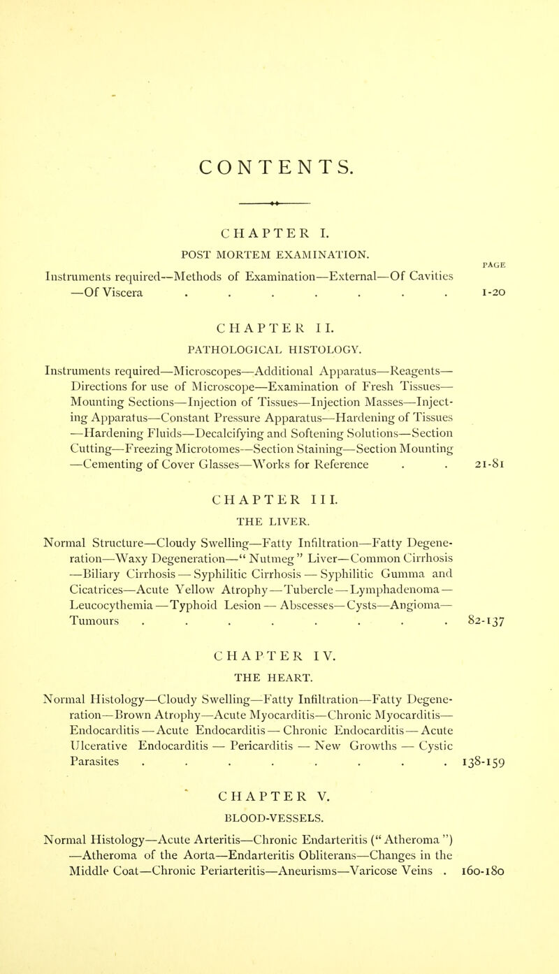 CONTENTS. CHAPTER I. POST MORTEM EXAMINATION. PAGE Instruments required—Methods of Examination—External—Of Cavities —Of Viscera . . . . . . .1-20 CHAPTER II. PATHOLOGICAL HISTOLOGY. Instruments required—Microscopes—Additional Apparatus—Reagents— Directions for use of Microscope—Examination of Fresh Tissues— Mounting Sections—Injection of Tissues—Injection Masses—Inject- ing Apparatus—Constant Pressure Apparatus—Hardening of Tissues —Hardening Fluids—Decalcifying and Softening Solutions—Section Cutting—Freezing Microtomes—Section Staining—Section Mounting —Cementing of Cover Glasses—Works for Reference . . 21-81 CHAPTER III. THE LIVER. Normal Structure—Cloudy Swelling—Fatty Infiltration—Fatty Degene- ration—Waxy Degeneration— Nutmeg Liver—Common Cirrhosis —Biliary Cirrhosis — Syphilitic Cirrhosis — Syphilitic Gumma and Cicatrices—Acute Yellow Atrophy—Tubercle — Lymphadenoma — Leucocythemia —Typhoid Lesion — Abscesses— Cysts—Angioma— Tumours ........ 82-137 CHAPTER IV. THE HEART. Normal Histology—Cloudy Swelling—Fatty Infiltration—Fatty Degene- ration—Brown Atrophy—Acute Myocarditis—Chronic Myocarditis— Endocarditis—Acute Endocarditis— Chronic Endocarditis — Acute Ulcerative Endocarditis — Pericarditis — New Growths — Cystic Parasites ........ 138-159 CHAPTER V. BLOOD-VESSELS. Normal Histology—Acute Arteritis—Chronic Endarteritis ( Atheroma ) —Atheroma of the Aorta—Endarteritis Obliterans—Changes in the Middle Coat—Chronic Periarteritis—Aneurisms—Varicose Veins . 160-180