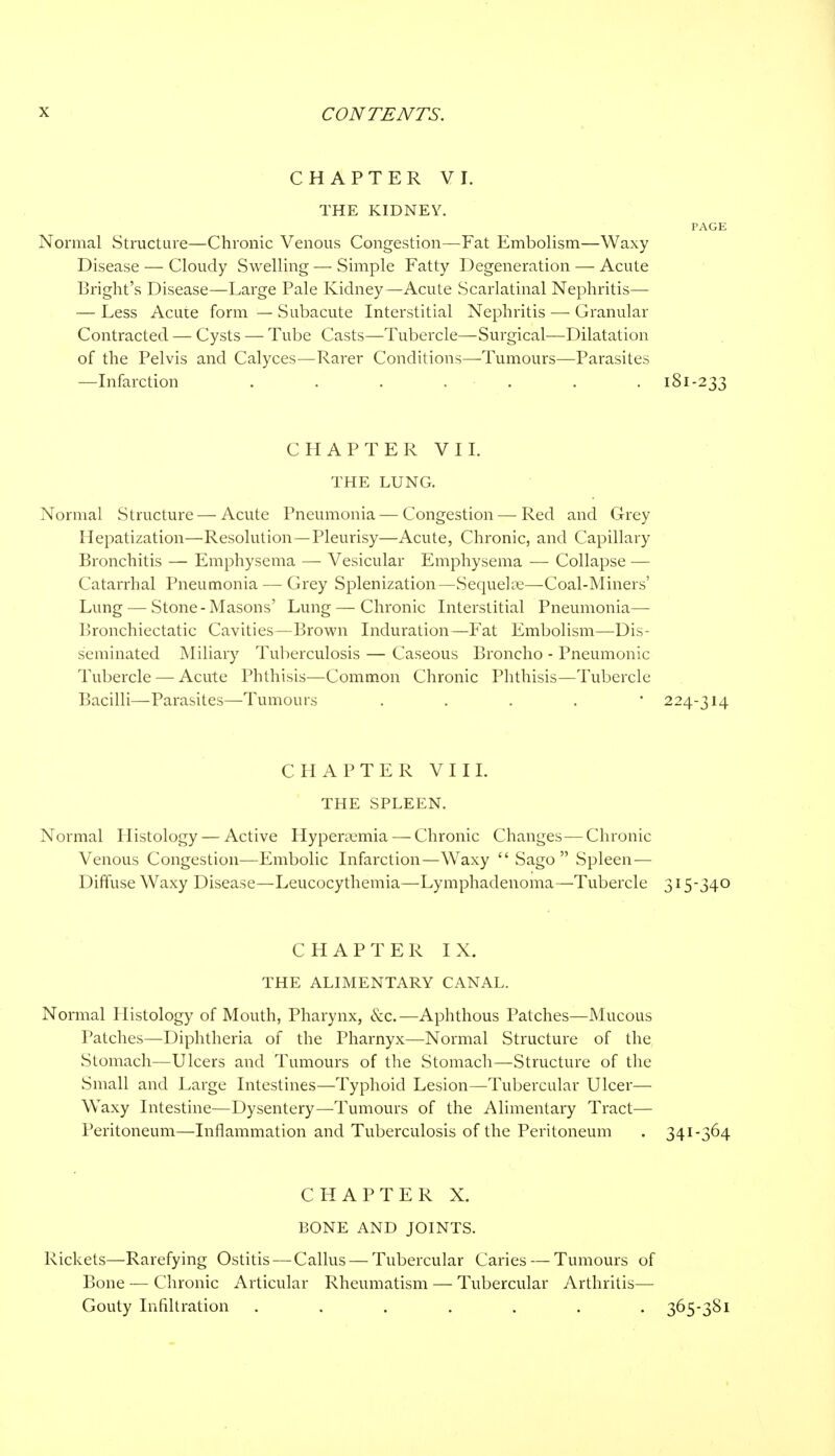 CHAPTER VI. THE KIDNEY. PAGE Normal Structure—Chronic Venous Congestion—Fat Embolism—Waxy Disease — Cloudy Swelling — Simple Fatty Degeneration — Acute Bright's Disease—Large Pale Kidney—Acute Scarlatinal Nephritis— — Less Acute form — Subacute Interstitial Nephritis — Granular Contracted — Cysts — Tube Casts—Tubercle—Surgical—Dilatation of the Pelvis and Calyces—Rarer Conditions—Tumours—Parasites —Infarction ....... 181-233 CHAPTER VII. THE LUNG. Normal Structure — Acute Pneumonia — Congestion — Red and Grey Hepatization—Resolution—Pleurisy—Acute, Chronic, and Capillary Bronchitis — Emphysema — Vesicular Emphysema — Collapse — Catarrhal Pneumonia — Grey Splenization—Sequelle—Coal-Miners' Lung — Stone-Masons' Lung — Chronic Interstitial Pneumonia— Bronchiectatic Cavities—Brown Induration—Fat Embolism—Dis- seminated Miliary Tuberculosis — Caseous Broncho - Pneumonic Tubercle — Acute Phthisis—Common Chronic Phthisis—Tubercle Bacilli—Parasites—Tumours . 224-314 CHAPTER VIII. THE SPLEEN. Normal Histology — Active Hyperemia — Chronic Changes—Chronic Venous Congestion—Embolic Infarction—Waxy Sago Spleen— Diffuse Waxy Disease—Leucocythemia—Lymphadenoma—Tubercle 315-340 CHAPTER IX. THE ALIMENTARY CANAL. Normal Histology of Mouth, Pharynx, &c.—Aphthous Patches—Mucous Patches—Diphtheria of the Pharnyx—Normal Structure of the Stomach—Ulcers and Tumours of the Stomach—Structure of the Small and Large Intestines—Typhoid Lesion—Tubercular Ulcer— Waxy Intestine—Dysentery—Tumours of the Alimentary Tract— Peritoneum—Inflammation and Tuberculosis of the Peritoneum . 341-364 CHAPTER X. BONE AND JOINTS. Rickets—Rarefying Ostitis — Callus — Tubercular Caries — Tumours of Bone — Chronic Articular Rheumatism — Tubercular Arthritis— Gouty Infiltration ....... 365-381