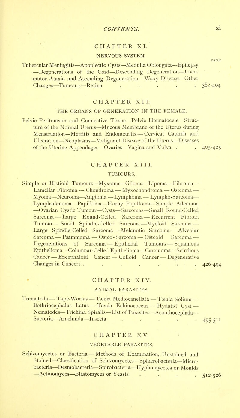 CHAPTER XL NERVOUS SYSTEM. PAGE Tubercular Meningitis—Apoplectic Cysts—Medulla Oblongata—Epilepsy —Degenerations of the Cord—Descending Degeneration—Loco- motor Ataxia and Ascending Degeneration—Waxy Disease—Other Changes—Tumours—Retina ..... 382-404 CHAPTER XII. THE ORGANS OF GENERATION IN THE FEMALE. Pelvic Peritoneum and Connective Tissue—Pelvic Hematocele—Struc- ture of the Normal Uterus—Mucous Membrane of the Uterus during Menstruation—Metritis and Endometritis — Cervical Catarrh and Ulceration—Neoplasms—Malignant Disease of the Uterus—Diseases of the Uterine Appendages—Ovaries—Vagina and Vulva . . 405-425 CHAPTER XIII. TUMOURS. Simple or Histioid Tumours—Myxoma—Glioma—Lipoma—Fibroma — Lamellar Fibroma — Chondroma — Myxochondroma — Osteoma — Myoma—Neuroma—Angioma — Lymphoma — Lympho-Sarcoma— Lymphadenoma—Papilloma—Horny Papilloma— Simple Adenoma —Ovarian Cystic Tumour—Cysts—Sarcomas—Small Round-Celled Sarcoma — Large Round-Celled Sarcoma — Recurrent Fibroid Tumour —Small Spindle-Celled Sarcoma—Myeloid Sarcoma — Large Spindle-Celled Sarcoma —Melanotic Sarcoma-—Alveolar Sarcoma — Psammoma — Osteo- Sarcoma — Osteoid Sarcoma -— Degenerations of Sarcoma — Epithelial Tumours — Squamous Epithelioma—Columnar-Celled Epithelioma—Carcinoma—Scirrhous Cancer — Encephaloid Cancer — Colloid Cancer — Degenerative Changes in Cancers ..... . . 426-494 CHAPTER XIV. ANIMAL PARASITES. Trematoda — Tape-Worms — Taenia Mediocanellata — Taenia Solium — Bothriocephalus Latus — Taenia Echinococcus — Hydatid Cyst — Nematodes—Trichina Spiralis—List of Parasites—Acanthocephala— Suctoria—Arachnida—Insecta ..... 495-511 CHAPTER XV. VEGETABLE PARASITES. Schizomycetes or Bacteria—Methods of Examination, Unstained and Stained—Classification of Schizomycetes—Sphasrobacteria—Micro- bacteria—Desmobacteria—Spirobacteria—Hyphomycetes or Moulds —Actinomyces—Blastomyces or Yeasts .... 512-526