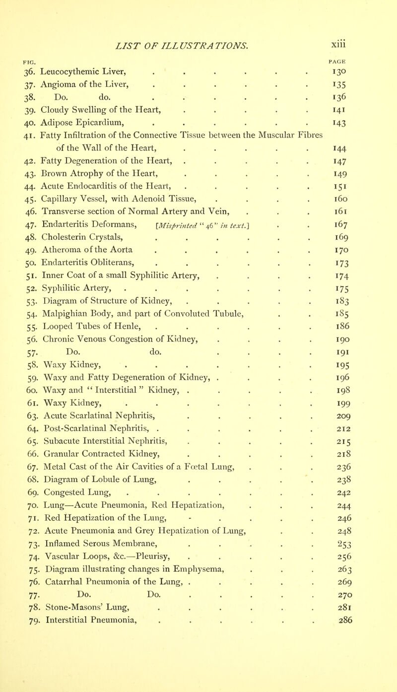 FIG. PAGE 36. Leucocythemic Liver, . . . . . .130 37. Angioma of the Liver, . . . . . . 135 38. Do. do. ...... 136 39. Cloudy Swelling of the Heart, ..... 141 40. Adipose Epicardium, . . . . . .143 41. Fatty Infiltration of the Connective Tissue between the Muscular Fibres of the Wall of the Heart, ..... 144 42. Fatty Degeneration of the Heart, . . . . . 147 43. Brown Atrophy of the Heart, ..... 149 44. Acute Endocarditis of the Heart, . . . . . 151 45. Capillary Vessel, with Adenoid Tissue, . . . . 160 46. Transverse section of Normal Artery and Vein, . . . 161 47. Endarteritis Deformans, [Misprinted  46 in text.} . . 167 48. Cholesterin Crystals, . . . . . .169 49. Atheroma of the Aorta . . . . . .170 50. Endarteritis Obliterans, . . . . . 173 51. Inner Coat of a small Syphilitic Artery, . . . . 174 52. Syphilitic Artery, . . . . . . 175 53. Diagram of Structure of Kidney, ..... 183 54. Malpighian Body, and part of Convoluted Tubule, . . 185 55. Looped Tubes of Henle, . . . . . .186 56. Chronic Venous Congestion of Kidney, . . . .190 57. Do. do. .... 191 58. Waxy Kidney, . . . . . . 195 59. Waxy and Fatty Degeneration of Kidney, . . . .196 60. Waxy and  Interstitial  Kidney, . . . . .198 61. Waxy Kidney, ....... 199 63. Acute Scarlatinal Nephritis, ..... 209 64. Post-Scarlatinal Nephritis, . . . . . . 212 65. Subacute Interstitial Nephritis, . . . . . 215 66. Granular Contracted Kidney, . . . . . 218 67. Metal Cast of the Air Cavities of a Foetal Lung, . . . 236 68. Diagram of Lobule of Lung, . . . . 238 69. Congested Lung, ....... 242 70. Lung—Acute Pneumonia, Red Hepatization, . . . 244 71. Red Hepatization of the Lung, - 246 72. Acute Pneumonia and Grey Hepatization of Lung, . . 248 73. Inflamed Serous Membrane, ..... 253 74. Vascular Loops, &c.—Pleurisy, . . . . .256 75. Diagram illustrating changes in Emphysema, . . . 263 76. Catarrhal Pneumonia of the Lung, ..... 269 77. Do. Do. ..... 270 78. Stone-Masons'Lung, . . . . . . 281 79. Interstitial Pneumonia, ...... 286