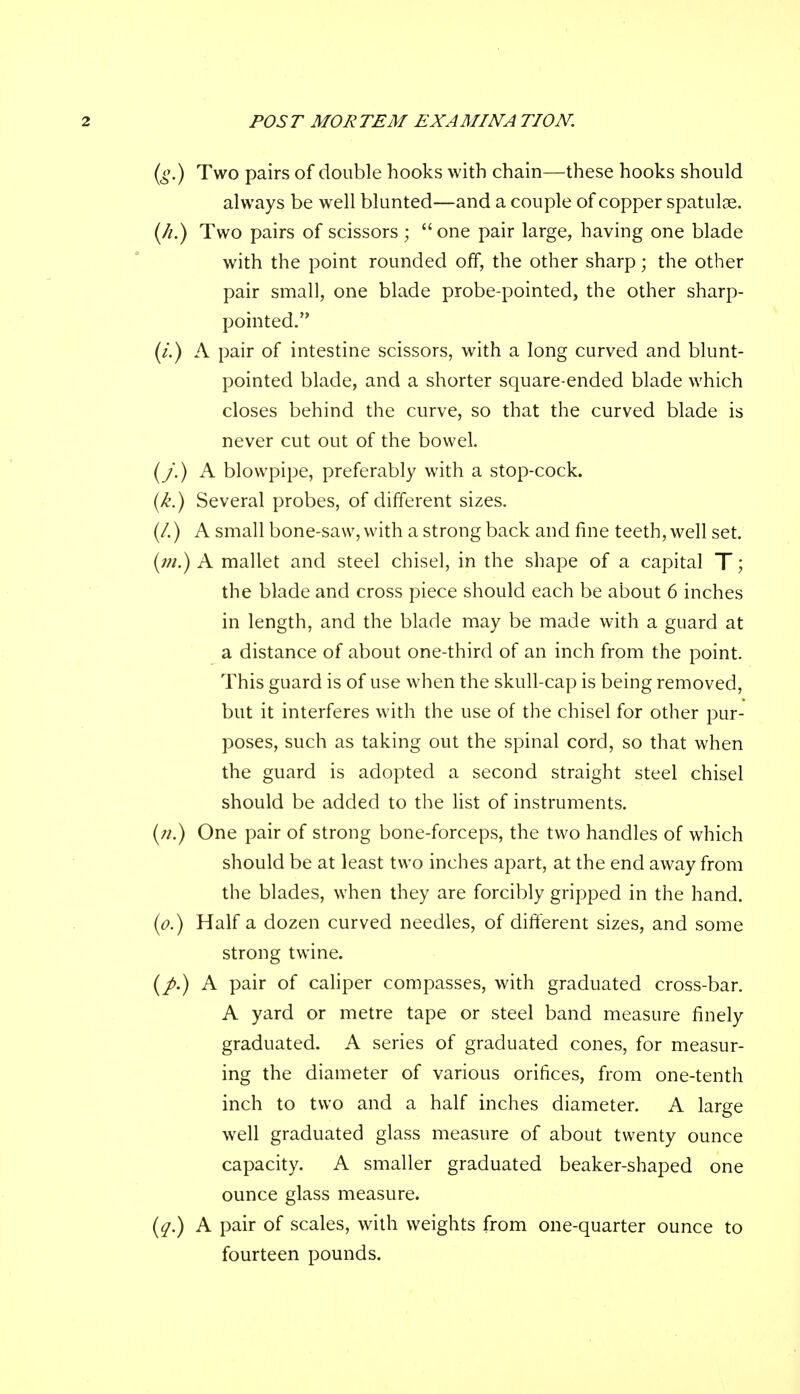 (g.) Two pairs of double hooks with chain—these hooks should always be well blunted—and a couple of copper spatulae. (/*.) Two pairs of scissors ; one pair large, having one blade with the point rounded off, the other sharp; the other pair small, one blade probe-pointed, the other sharp- pointed. (/.) A pair of intestine scissors, with a long curved and blunt- pointed blade, and a shorter square-ended blade which closes behind the curve, so that the curved blade is never cut out of the bowel. (/.) A blowpipe, preferably with a stop-cock. (k.) Several probes, of different sizes. (/.) A small bone-saw, with a strong back and fine teeth, well set. (;;/.) A mallet and steel chisel, in the shape of a capital T; the blade and cross piece should each be about 6 inches in length, and the blade may be made with a guard at a distance of about one-third of an inch from the point. This guard is of use when the skull-cap is being removed, but it interferes with the use of the chisel for other pur- poses, such as taking out the spinal cord, so that when the guard is adopted a second straight steel chisel should be added to the list of instruments. (;/.) One pair of strong bone-forceps, the two handles of which should be at least two inches apart, at the end away from the blades, when they are forcibly gripped in the hand. (o.) Half a dozen curved needles, of different sizes, and some strong twine. (/.) A pair of caliper compasses, with graduated cross-bar. A yard or metre tape or steel band measure finely graduated. A series of graduated cones, for measur- ing the diameter of various orifices, from one-tenth inch to two and a half inches diameter. A large well graduated glass measure of about twenty ounce capacity. A smaller graduated beaker-shaped one ounce glass measure. (q.) A pair of scales, with weights from one-quarter ounce to fourteen pounds.